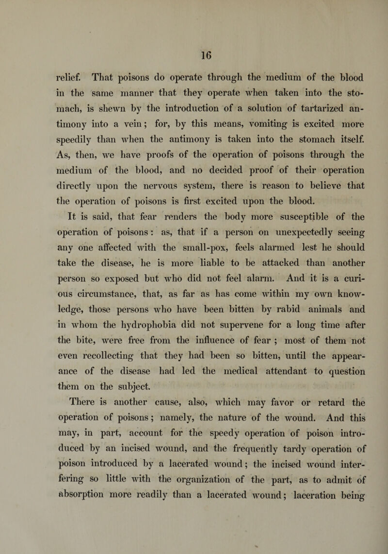relief. That poisons do operate through the medium of the blood in the same manner that they operate when taken into the sto¬ mach, is shewn by the introduction of a solution of tartarized an¬ timony into a vein; for, by this means, vomiting is excited more speedily than when the antimony is taken into the stomach itself. As, then, we have proofs of the operation of poisons through the medium of the blood, and no decided proof of their operation directly upon the nervous system, there is reason to believe that the operation of poisons is first excited upon the blood. It is said, that fear renders the body more susceptible of the operation of poisons : as, that if a person on unexpectedly seeing any one affected with the small-pox, feels alarmed lest he should take the disease, he is more liable to be attacked than another person so exposed but who did not feel alarm. And it is a curi¬ ous circumstance, that, as far as has come within my own know¬ ledge, those persons who have been bitten by rabid animals and in whom the hydrophobia did not supervene for a long time after the bite, were free from the influence of fear ; most of them not even recollecting that they had been so bitten, until the appear¬ ance of the disease had led the medical attendant to question them on the subject. There is another cause, also, which may favor or retard the operation of poisons; namely, the nature of the wound. And this may, in part, account for the speedy operation of poison intro¬ duced by an incised wound, and the frequently tardy operation of poison introduced by a lacerated wound; the incised wound inter¬ fering so little with the organization of the part, as to admit of absorption more readily than a lacerated wound; laceration being %
