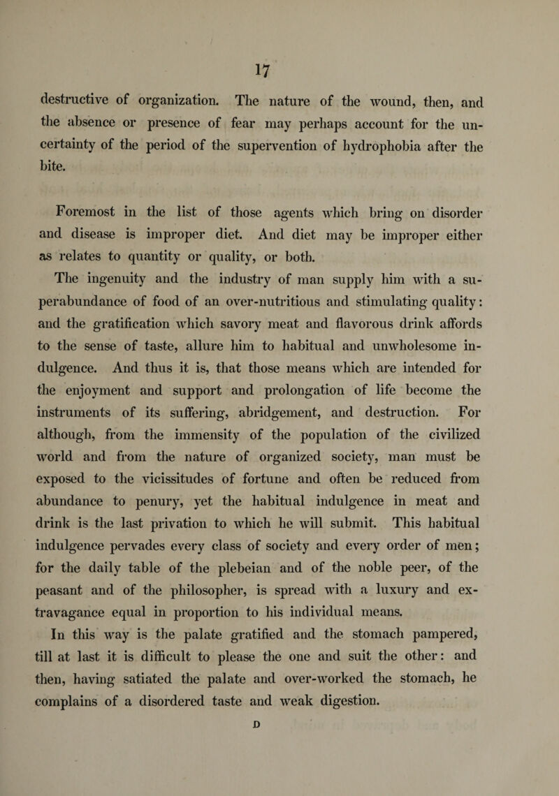 destructive of organization. The nature of the wound, then, and the absence or presence of fear may perhaps account for the un¬ certainty of the period of the supervention of hydrophobia after the bite. Foremost in the list of those agents which bring on disorder and disease is improper diet. And diet may be improper either as relates to quantity or quality, or both. The ingenuity and the industry of man supply him with a su¬ perabundance of food of an over-nutritious and stimulating quality: and the gratification which savory meat and flavorous drinlt affords to the sense of taste, allure him to habitual and unwholesome in¬ dulgence. And thus it is, that those means which are intended for the enjoyment and support and prolongation of life become the instruments of its suffering, abridgement, and destruction. For although, from the immensity of the population of the civilized world and from the nature of organized society, man must be exposed to the vicissitudes of fortune and often be reduced from abundance to penury, yet the habitual indulgence in meat and drink is the last privation to which he will submit. This habitual indulgence pervades every class of society and every order of men; for the daily table of the plebeian and of the noble peer, of the peasant and of the philosopher, is spread with a luxury and ex¬ travagance equal in proportion to his individual means. In this way is the palate gratified and the stomach pampered, till at last it is difficult to please the one and suit the other: and then, having satiated the palate and over-worked the stomach, he complains of a disordered taste and weak digestion. D