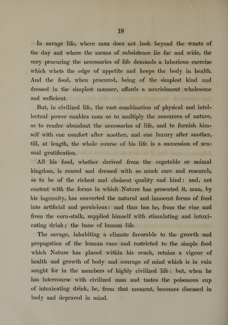 In savage life, where man does not look beyond the wants of the day and where the means of subsistence lie far and wide, the very procuring the necessaries of life demands a laborious exercise which whets the edge of appetite and keeps the body in health. And the food, when procured, being of the simplest kind and dressed in the simplest manner, affords a nourishment wholesome and sufficient. But, in civilized life, the vast combination of physical and intel¬ lectual power enables man so to multiply the resources of nature, as to render abundant the necessaries of life, and to furnish him¬ self with one comfort after another, and one luxury after another, till, at length, the whole course of his life is a succession of sen¬ sual gratification. All his food, whether derived from the vegetable or animal kingdom, is reared and dressed with so much care and research, as to be of the richest and choicest quality and kind: and, not content with the forms in which Nature has presented it, man, by his ingenuity, has converted the natural and innocent forms of food into artificial and pernicious: and thus has he, from the vine and from the corn-stalk, supplied himself with stimulating and intoxi¬ cating drink; the bane of human life. The savage, inhabiting a climate favorable to the growth and propagation of the human race and restricted to the simple food which Nature has placed within his reach, retains a vigour of health and growth of body and courage of mind which is in vain sought for in the members of highly civilized life: but, when he has intercourse with civilized man and tastes the poisonous cup of intoxicating drink, he, from that moment, becomes diseased in body and depraved in mind.