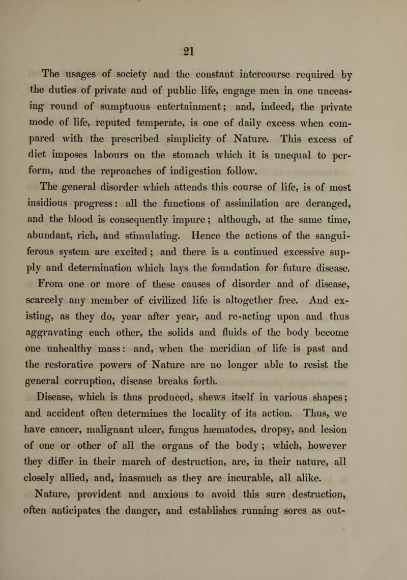 The usages of society and the constant intercourse required by the duties of private and of public life, engage men in one unceas¬ ing round of sumptuous entertainment; and, indeed, the private mode of life, reputed temperate, is one of daily excess when com¬ pared with the prescribed simplicity of Nature. This excess of diet imposes labours on the stomach which it is unequal to per¬ form, and the reproaches of indigestion follow. The general disorder which attends this course of life, is of most insidious progress: all the functions of assimilation are deranged, and the blood is consequently impure; although, at the same time, abundant, rich, and stimulating. Hence the actions of the sangui¬ ferous system are excited; and there is a continued excessive sup¬ ply and determination which lays the foundation for future disease. From one or more of these causes of disorder and of disease, scarcely any member of civilized life is altogether free. And ex¬ isting, as they do, year after year, and re-acting upon and thus aggravating each other, the solids and fluids of the body become one unhealthy mass: and, when the meridian of life is past and the restorative powers of Nature are no longer able to resist the general corruption, disease breaks forth. Disease, which is thus produced, shews itself in various shapes; and accident often determines the locality of its action. Thus, we have cancer, malignant ulcer, fungus hsematodes, dropsy, and lesion of one or other of all the organs of the body ; which, however they differ in their march of destruction, are, in their nature, all closely allied, and, inasmuch as they are incurable, all alike. Nature, provident and anxious to avoid this sure destruction, often anticipates the danger, and establishes running sores as out-