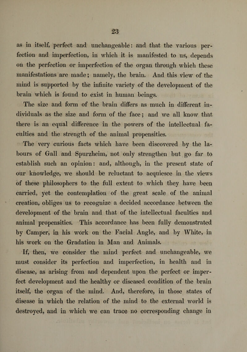as in itself, perfect and unchangeable: and that the various per¬ fection and imperfection, in which it is manifested to us, depends on the perfection or imperfection of the organ through which these manifestations are made; namely, the brain. And this view of the mind is supported by the infinite variety of the development of the brain which is found to exist in human beings. The size and form of the brain differs as much in different in¬ dividuals as the size and form of the face; and we all know that there is an equal difference in the powers of the intellectual fa¬ culties and the strength of the animal propensities. The very curious facts which have been discovered by the la¬ bours of Gall and Spurzheim, not only strengthen but go far to establish such an opinion: and, although, in the present state of our knowledge, we should be reluctant to acquiesce in the views of these philosophers to the full extent to which they have been carried, yet the contemplation of the great scale of the animal creation, obliges us to recognize a decided accordance between the development of the brain and that of the intellectual faculties and animal propensities. This accordance has been fully demonstrated by Camper, in his work on the Facial Angle, and by White, in his work on the Gradation in Man and Animals. If, then, we consider the mind perfect and unchangeable, we must consider its perfection and imperfection, in health and in disease, as arising from and dependent upon the perfect or imper¬ fect development and the healthy or diseased condition of the brain itself, the organ of the mind. And, therefore, in those states of disease in which the relation of the mind to the external world is destroyed, and in which we can trace no corresponding change in
