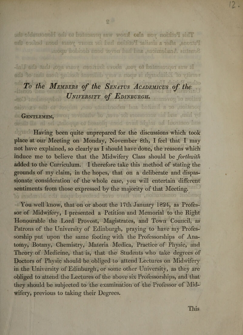 ♦ A • Pf:77 TOr.'jf Ogfn HOY flOI JloT c’)7T r ? * • i ^ r *; /&gt; . #r ) ; i;&lt; )y' iiMfoia £ idirfi i :d 'idvon br.d has .PuoimohfioA enhmoS * UUJ JJOY C : * hoirrsBOif C .j f f vJJ, Tb the Members of the Senatus Academicus of the University of Edinburgh. ?TOO 1 rA Gentlemen, »~ f • • r i * r r r . f &lt; rr Having been quite unprepared for the discussions which took place at our Meeting on Monday, November 8th, I feel that I may not have explained, so clearly as I should have done, the reasons which induce me to believe that the Midwifery Class should be forthwith added to the Curriculum. I therefore take this method of stating the grounds of my claim, in the hopes, that on a deliberate and dispas¬ sionate consideration of the whole case, you will entertain different sentiments from those expressed by the majority of that Meeting. You well know, that on or about the 17th January 1824, as Profes¬ Honourable the Lord Provost, Magistrates, and Town Council, as Patrons of the University of Edinburgh, praying to have my Profes¬ sorship put upon the same footing with the Professorships of Ana- tomy, Botany, Chemistry, Materia Medica, Practice of Physic, and Theory of Medicine, that is, that the Students who take degrees of Doctors of Physic should be obliged to attend Lectures on Midwifery in the University of Edinburgh, or some other University, as they are obliged to attend the Lectures of the above six Professorships, and that they should be subjected to the examination of the Professor of Mid¬ wifery, previous to taking their Degrees. This IV