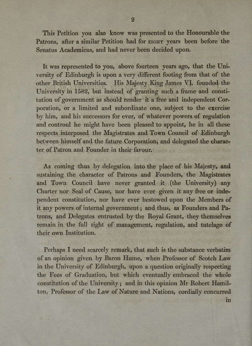 This Petition you also know was presented to the Honourable the Patrons, after a similar Petition had for eight years been before the Senatus Academicus, and had never been decided upon. It was represented to you, above fourteen years ago, that the Uni¬ versity of Edinburgh is upon a very different footing from that of the other British Universities. His Majesty King James VI. founded the University in 1582, but instead of granting such a frame and consti¬ tution of government as should render it a free and independent Cor¬ poration, or a limited and subordinate one, subject to the exercise by him, and his successors for ever, of whatever powers of regulation and controul he might have been pleased to appoint, he in all these respects interposed the Magistrates and Town Council of Edinburgh between himself and the future Corporation, and delegated the charac¬ ter of Patron and Founder in their favour. As coming thus by delegation into the place of his Majesty, and sustaining the character of Patrons and Founders, the Magistrates and Town Council have never granted it (the University) any Charter nor Seal of Cause, nor have ever given it any free or inde¬ pendent constitution, nor have ever bestowed upon the Members of it any powers of internal government; and thus, as Founders and Pa¬ trons, and Delegates entrusted by the Boyal Grant, they themselves remain in the full right of management, regulation, and tutelage of their own Institution. Perhaps I need scarcely remark, that such is the substance verbatim of an opinion given by Baron Hume, when Professor of Scotch Law in the University of Edinburgh, upon a question originally respecting the Fees of Graduation, but which eventually embraced the whole constitution of the University ; and in this opinion Mr Bobert Hamil¬ ton, Professor of the Law of Nature and Nations, cordially concurred in