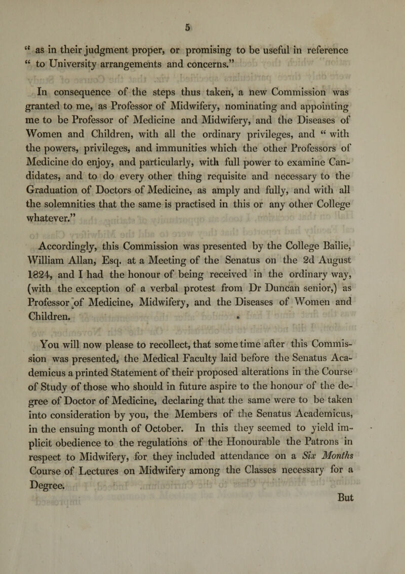 6t as in their judgment proper, or promising to be useful in reference “ to University arrangements and concerns.” In consequence of the steps thus taken, a hew Commission was granted to me, as Professor of Midwifery, nominating and appointing me to be Professor of Medicine and Midwifery, and the Diseases of Women and Children, with all the ordinary privileges, and “ with the powers, privileges, and immunities which the other Professors of Medicine do enjoy, and particularly, with full power to examine Can¬ didates, and to do every other thing requisite and necessary to the Graduation of Doctors of Medicine, as amply and fully, and with all the solemnities that the same is practised in this or any other College whatever.” Accordingly, this Commission was presented by the College Bailie, William Allan, Esq. at a Meeting of the Senatus on the 2d August 1824, and I had the honour of being received in the ordinary way, (with the exception of a verbal protest from Dr Duncan senior,) as Professoi\of Medicine, Midwifery, and the Diseases of Women and Children. You will now please to recollect, that some time afler this Commis¬ sion was presented, the Medical Faculty laid before the Senatus Aca- demicus a printed Statement of their proposed alterations in the Course of Study of those who should in future aspire to the honour of the de¬ gree of Doctor of Medicine, declaring that the same were to be taken into consideration by you, the Members of the Senatus Academicus, in the ensuing month of October. In this they seemed to yield im¬ plicit obedience to the regulations of the Honourable the Patrons in respect to Midwifery, for they included attendance on a Six Months Course of Lectures on Midwifery among the Classes necessary for a Degree. But