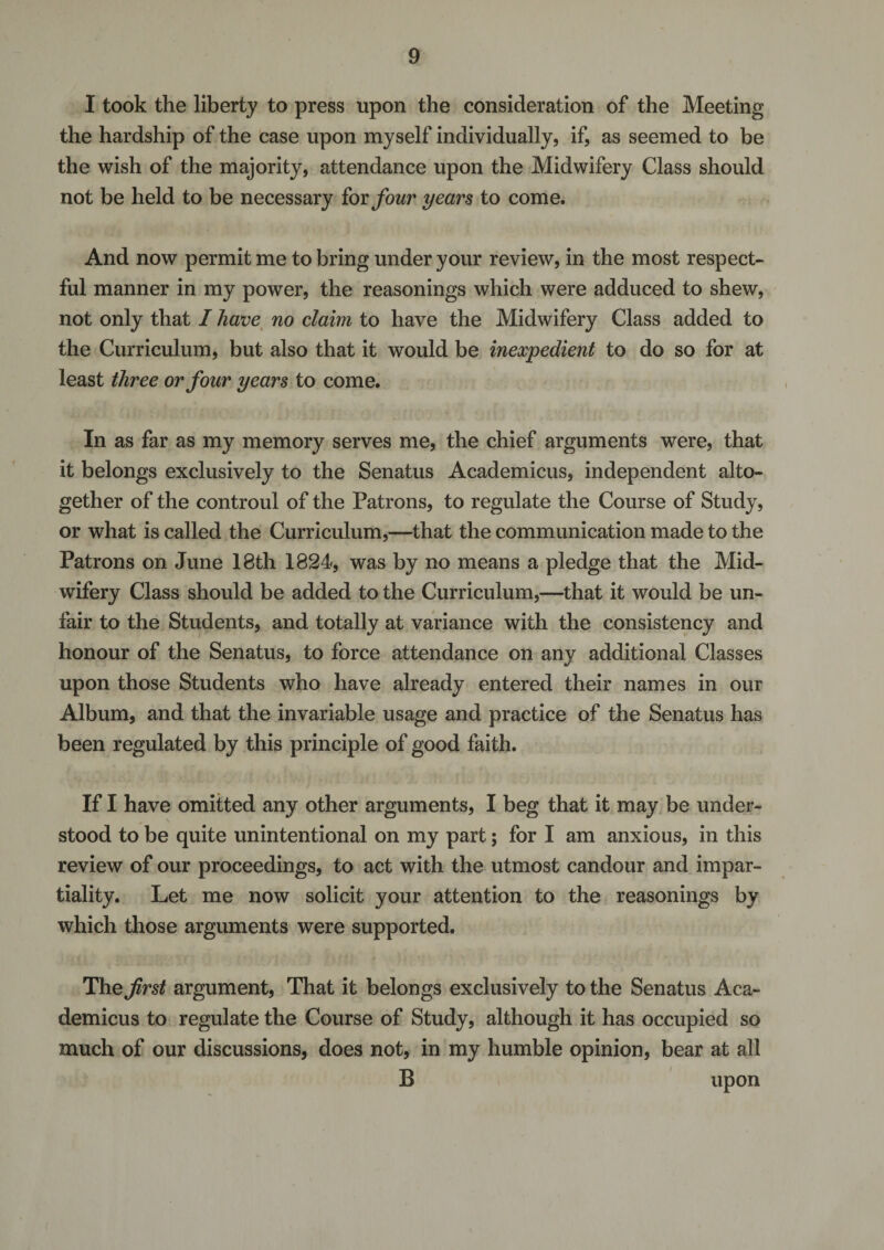 I took the liberty to press upon the consideration of the Meeting the hardship of the case upon myself individually, if, as seemed to be the wish of the majority, attendance upon the Midwifery Class should not be held to be necessary for four years to come. And now permit me to bring under your review, in the most respect¬ ful manner in my power, the reasonings which were adduced to shew, not only that I have no claim to have the Midwifery Class added to the Curriculum, but also that it would be inexpedient to do so for at least three or four years to come. In as far as my memory serves me, the chief arguments were, that it belongs exclusively to the Senatus Academicus, independent alto¬ gether of the controul of the Patrons, to regulate the Course of Study, or what is called the Curriculum,—that the communication made to the Patrons on June 18th 1824, was by no means a pledge that the Mid¬ wifery Class should be added to the Curriculum,—that it would be un¬ fair to the Students, and totally at variance with the consistency and honour of the Senatus, to force attendance on any additional Classes upon those Students who have already entered their names in our Album, and that the invariable usage and practice of the Senatus has been regulated by this principle of good faith. If I have omitted any other arguments, I beg that it may be under¬ stood to be quite unintentional on my part; for I am anxious, in this review of our proceedings, to act with the utmost candour and impar¬ tiality. Let me now solicit your attention to the reasonings by which those arguments were supported. The first argument, That it belongs exclusively to the Senatus Aca¬ demicus to regulate the Course of Study, although it has occupied so much of our discussions, does not, in my humble opinion, bear at all B upon