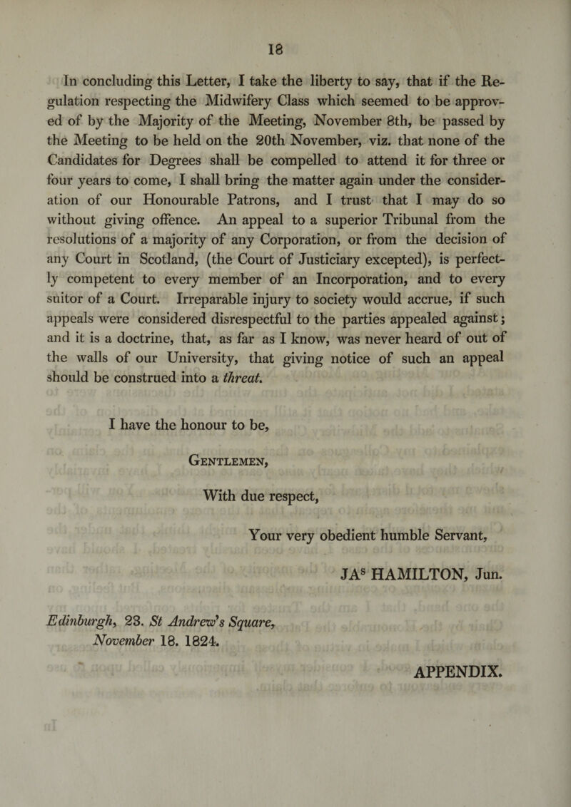 In concluding this Letter, I take the liberty to say, that if the Re¬ gulation respecting the Midwifery Class which seemed to be approv¬ ed of by the Majority of the Meeting, November 8th, be passed by the Meeting to be held on the 20th November, viz. that none of the Candidates for Degrees shall be compelled to attend it for three or four years to come, I shall bring the matter again under the consider¬ ation of our Honourable Patrons, and I trust that I may do so without giving offence. An appeal to a superior Tribunal from the resolutions of a majority of any Corporation, or from the decision of any Court in Scotland, (the Court of Justiciary excepted), is perfect¬ ly competent to every member of an Incorporation, and to every suitor of a Court. Irreparable injury to society would accrue, if such appeals were considered disrespectful to the parties appealed against; and it is a doctrine, that, as far as I know, was never heard of out of the walls of our University, that giving notice of such an appeal should be construed into a threat. I have the honour to be. Gentlemen, i With due respect, Your very obedient humble Servant, JAS HAMILTON, Jun. Edinburgh, 23. St Andrew's Square, November 18. 1824. APPENDIX.