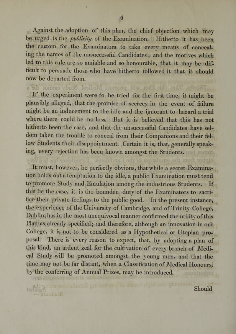 Against the adoption of this plan, the chief objection which may be urged is the publicity of the Examination. Hitherto it has been the custom for the Examinators to take every means of conceal¬ ing the names of the unsuccessful Candidates ; and the motives which led to this rule are so amiable and so honourable, that it may be dif¬ ficult to persuade those who have hitherto followed it that it should now be departed from. If the experiment were to be tried for the first time, it might be plausibly alleged, that the promise of secrecy in the event of failure might be an inducement to the idle and the ignorant to hazard a trial where there could be no loss. But it is believed that this has not hitherto been the case, and that the unsuccessful Candidates have sel¬ dom taken the trouble to conceal from their Companions and their fel¬ low Students their disappointment. Certain it is, that, generally speak¬ ing, every rejection has been known amongst the Students. It must, however, be perfectly obvious, that while a secret Examina¬ tion holds out a temptation to the idle, a public Examination must tend to promote Study and Emulation among the industrious Students. If this be the case, it is the bounden dutv of the Examinators to sacri- fice their private feelings to the public good. In the present instance, the experience of the University of Cambridge, and of Trinity College, Dublin, has in the most unequivocal manner confirmed the utility of this Plan as already specified; and therefore, although an innovation in our College, it is not to be considered as a Hypothetical or Utopian pro¬ posal. There is every reason to expect, that, by adopting a plan of this kind, an ardent zeal for the cultivation of every branch of Medi¬ cal Study will be promoted amongst the young men, and that the time may not be far distant, when a Classification of Medical Honours, by the conferring of Annual Prizes, may be introduced. Should