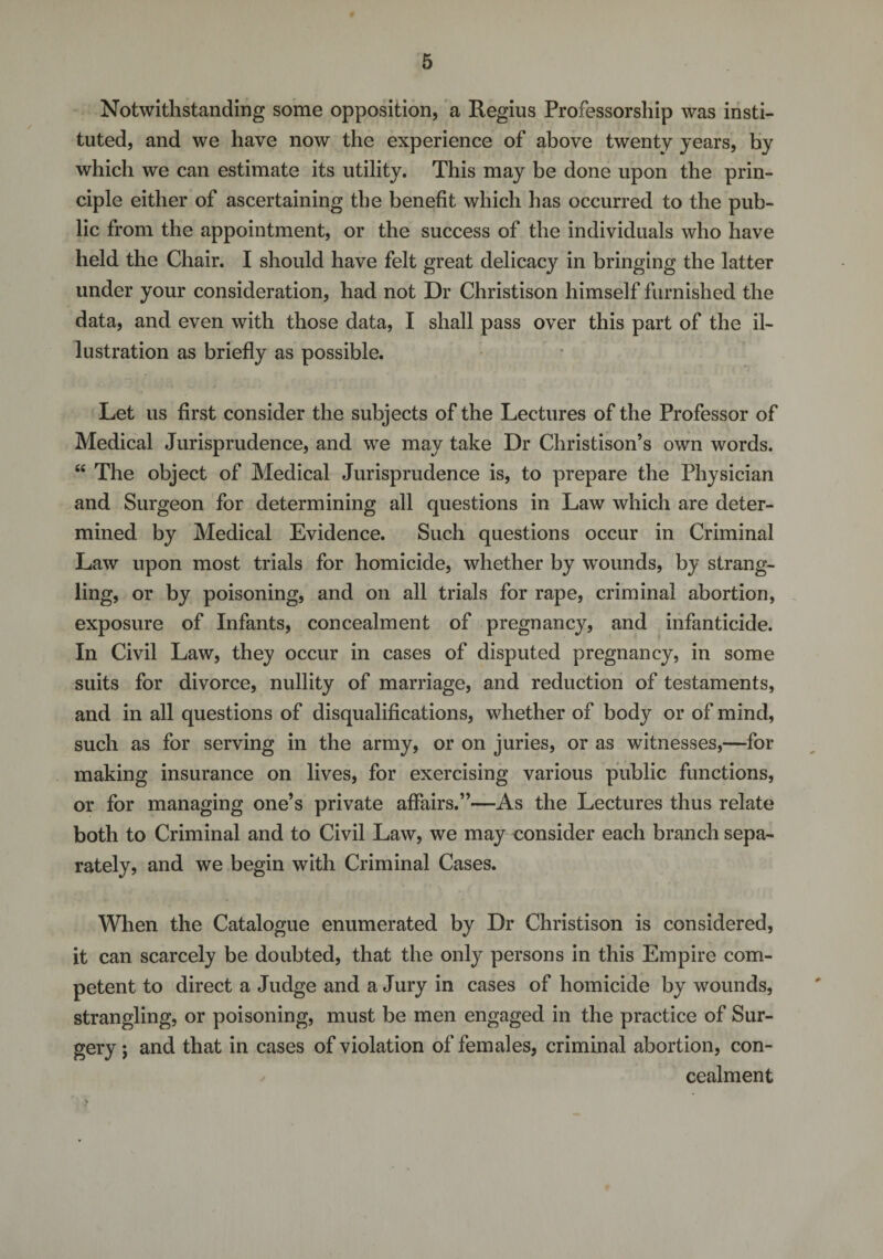 Notwithstanding some opposition, a Regius Professorship was insti¬ tuted, and we have now the experience of above twenty years, by which we can estimate its utility. This may be done upon the prin¬ ciple either of ascertaining the benefit which has occurred to the pub¬ lic from the appointment, or the success of the individuals who have held the Chair. I should have felt great delicacy in bringing the latter under your consideration, had not Dr Christison himself furnished the data, and even with those data, I shall pass over this part of the il¬ lustration as briefly as possible. Let us first consider the subjects of the Lectures of the Professor of Medical Jurisprudence, and we may take Dr Christison’s own words. “ The object of Medical Jurisprudence is, to prepare the Physician and Surgeon for determining all questions in Law which are deter¬ mined by Medical Evidence. Such questions occur in Criminal Law upon most trials for homicide, whether by wounds, by strang¬ ling, or by poisoning, and on all trials for rape, criminal abortion, exposure of Infants, concealment of pregnancy, and infanticide. In Civil Law, they occur in cases of disputed pregnancy, in some suits for divorce, nullity of marriage, and reduction of testaments, and in all questions of disqualifications, whether of body or of mind, such as for serving in the army, or on juries, or as witnesses,—for making insurance on lives, for exercising various public functions, or for managing one’s private affairs.”—As the Lectures thus relate both to Criminal and to Civil Law, we may consider each branch sepa¬ rately, and we begin with Criminal Cases. When the Catalogue enumerated by Dr Christison is considered, it can scarcely be doubted, that the only persons in this Empire com¬ petent to direct a Judge and a Jury in cases of homicide by wounds, strangling, or poisoning, must be men engaged in the practice of Sur¬ gery ; and that in cases of violation of females, criminal abortion, con¬ cealment