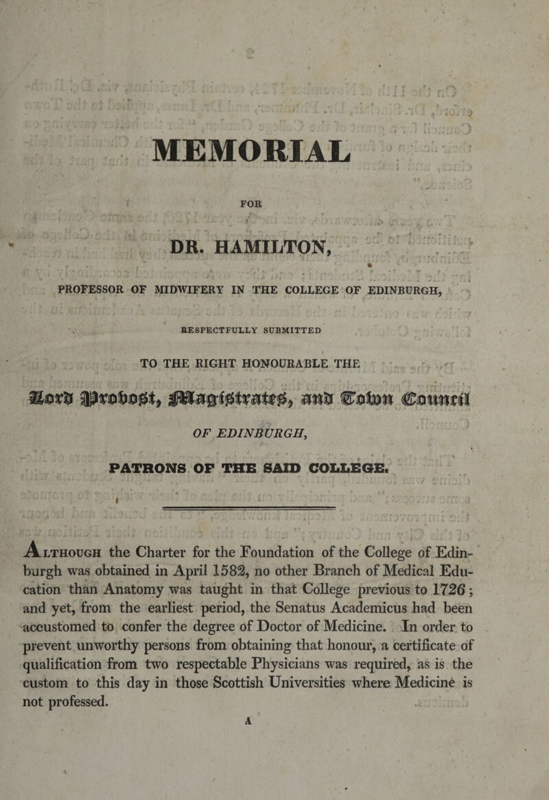 t. r t ))&gt; A-a.* f * MEMORIAL - &gt; FOR I',..' ',.i. 4 ^ fi r *\f T* *v&gt; v&lt; » * ' 3 , r.n V :.u oO DR- HAMILTON, . .. . - - »-■**r &gt; ? - ■' • t \ 9 • r -+ iff t hi • *•; . j . PROFESSOR OF MIDWIFERY IN THE COLLEGE OF EDINBURGH, 4, I - r f f • i £ J- w x * - i V RESPECTFULLY SUBMITTED TO THE RIGHT HONOURABLE THE ► r* A. ;•&gt;&lt;?. - • r* ? i ft rfifu ^ fi art^Vf: l ' * OF EDINBURGH, PATRONS OF THE SAID COLLEGE. Although the Charter for the Foundation of the College of Edin¬ burgh was obtained in April 1582, no other Branch of Medical Edu¬ cation than Anatomy was taught in that College previous to 1726; and yet, from the earliest period, the Senatus Academicus had been accustomed to confer the degree of Doctor of Medicine. In order to prevent unworthy persons from obtaining that honour, a certificate of qualification from two respectable Physicians was required, as is the custom to this day in those Scottish Universities where Medicine is not professed. A