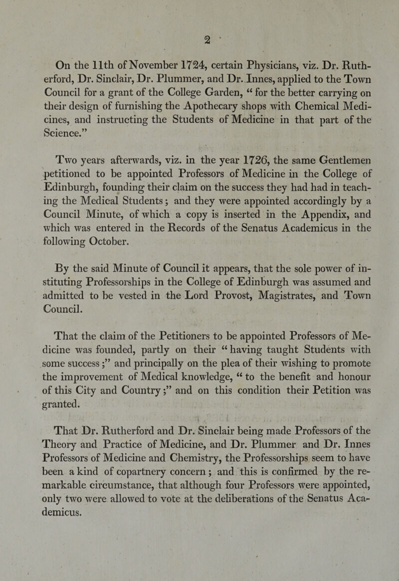 2 * f % On the 11th of November 1724, certain Physicians, viz. Dr. Ruth¬ erford, Dr. Sinclair, Dr. Plummer, and Dr. Innes, applied to the Town Council for a grant of the College Garden, “ for the better carrying on their design of furnishing the Apothecary shops with Chemical Medi¬ cines, and instructing the Students of Medicine in that part of the Science.” / Two years afterwards, viz. in the year 1726, the same Gentlemen petitioned to be appointed Professors of Medicine in the College of Edinburgh, founding their claim on the success they had had in teach¬ ing the Medical Students; and they were appointed accordingly by a Council Minute, of which a copy is inserted in the Appendix, and which was entered in the Records of the Senatus Academicus in the following October. By the said Minute of Council it appears, that the sole power of in¬ stituting Professorships in the College of Edinburgh was assumed and admitted to be vested in the Lord Provost, Magistrates, and Town Council. That the claim of the Petitioners to be appointed Professors of Me¬ dicine was founded, partly on their 66 having taught Students with some success and principally on the plea of their wishing to promote the improvement of Medical knowledge, “ to the benefit and honour of this City and Countryand on this condition their Petition was granted. That Dr. Rutherford and Dr. Sinclair being made Professors of the Theory and Practice of Medicine, and Dr. Plummer and Dr. Innes Professors of Medicine and Chemistry, the Professorships seem to have been a kind of copartnery concern; and this is confirmed by the re¬ markable circumstance, that although four Professors were appointed, only two were allowed to vote at the deliberations of the Senatus Aca¬ demicus.