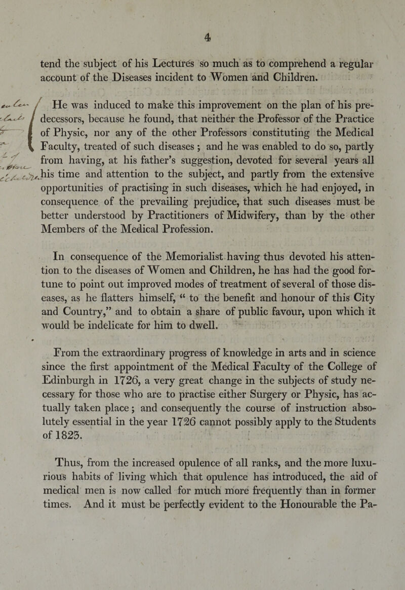 tend the subject of his Lectures so much as to comprehend a regular account of the Diseases incident to Women and Children. £- j He was induced to make this improvement on the plan of his pre- / decessors, because he found, that neither the Professor of the Practice I of Physic, nor any of the other Professors constituting the Medical V Faculty, treated of such diseases ; and he was enabled to do so, partly from having, at his father’s suggestion, devoted for several years all a.his time and attention to the subject, and partly from the extensive opportunities of practising in such diseases, which he had enjoyed, in consequence of the prevailing prejudice, that such diseases must be better understood by Practitioners of Midwifery, than by the other Members of the Medical Profession. / ^ In consequence of the Memorialist having thus devoted his atten¬ tion to the diseases of Women and Children, he has had the good for¬ tune to point out improved modes of treatment of several of those dis¬ eases, as he flatters himself, u to the benefit and honour of this City and Country,” and to obtain a share of public favour, upon which it would be indelicate for him to dwell. From the extraordinary progress of knowledge in arts and in science since the first appointment of the Medical Faculty of the College of Edinburgh in 1726, a very great change in the subjects of study ne¬ cessary for those who are to practise either Surgery or Physic, has ac¬ tually taken place; and consequently the course of instruction abso¬ lutely essential in the year 1726 cannot possibly apply to the Students of 1823. Thus, from the increased opulence of all ranks, and the more luxu¬ rious habits of living which that opulence has introduced, the aid of medical men is now called for much more frequently than in former times. And it must be perfectly evident to the Honourable the Pa-