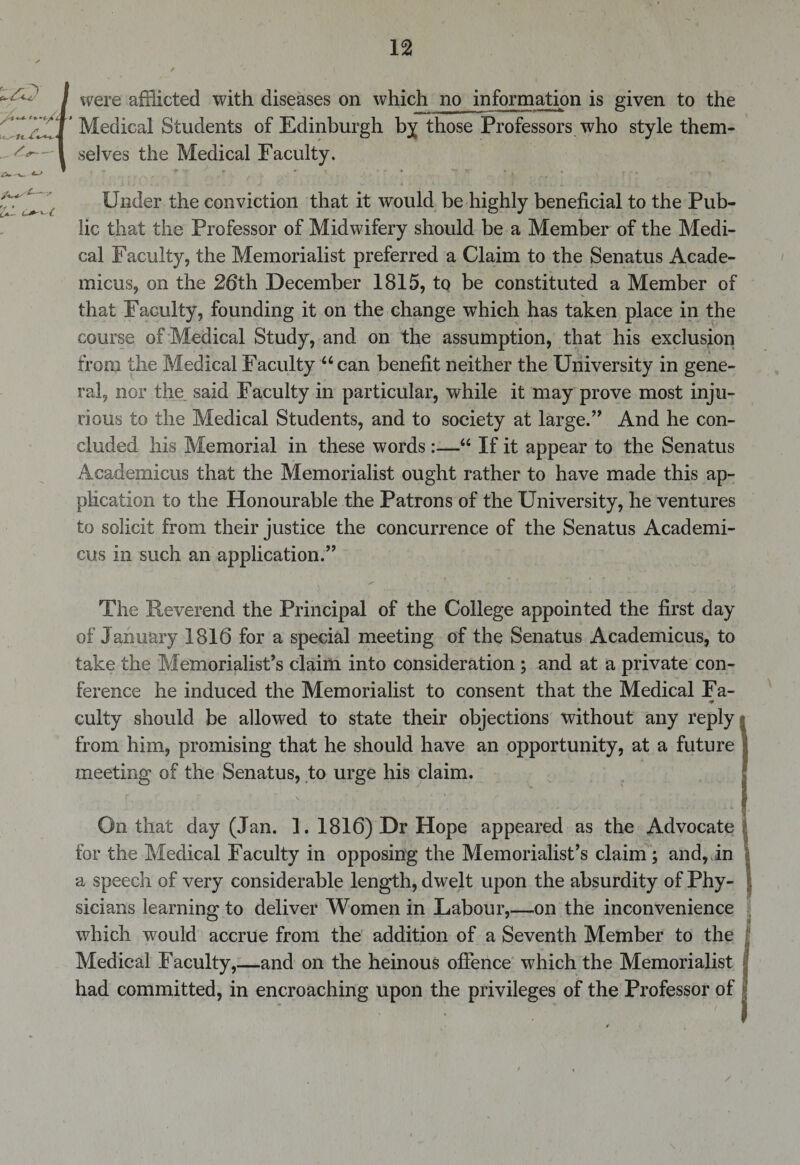 /■MS'1—-' were afflicted with diseases on which no information is given to the Medical Students of Edinburgh by those Professors who style them¬ selves the Medical Faculty. Under the conviction that it would be highly beneficial to the Pub¬ lic that the Professor of Midwifery should be a Member of the Medi¬ cal Faculty, the Memorialist preferred a Claim to the Senatus Acade- micus, on the 26th December 1815, to be constituted a Member of that Faculty, founding it on the change which has taken place in the course of Medical Study, and on the assumption, that his exclusion from the Medical Faculty “can benefit neither the University in gene¬ ral, nor the said Faculty in particular, while it may prove most inju¬ rious to the Medical Students, and to society at large.” And he con¬ cluded his Memorial in these words :—“ If it appear to the Senatus Academicus that the Memorialist ought rather to have made this ap¬ plication to the Honourable the Patrons of the University, he ventures to solicit from their justice the concurrence of the Senatus Academi¬ cus in such an application.” The Reverend the Principal of the College appointed the first day of January 1816 for a special meeting of the Senatus Academicus, to take the Memorialist’s claim into consideration ; and at a private con¬ ference he induced the Memorialist to consent that the Medical Fa- culty should be allowed to state their objections without any reply from him, promising that he should have an opportunity, at a future meeting of the Senatus, to urge his claim. On that day (Jan. 1. 1816) Dr Hope appeared as the Advocate | for the Medical Faculty in opposing the Memorialist’s claim ; and, in a speech of very considerable length, dwelt upon the absurdity of Phy¬ sicians learning to deliver Women in Labour,—on the inconvenience which would accrue from the addition of a Seventh Member to the Medical Faculty,—and on the heinous offence which the Memorialist had committed, in encroaching upon the privileges of the Professor of