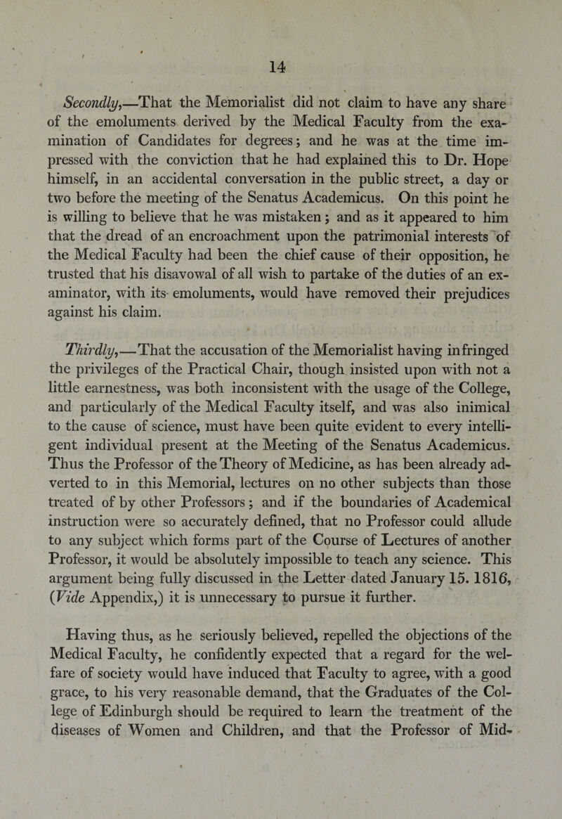 Secondly,—That the Memorialist did not claim to have any share of the emoluments derived by the Medical Faculty from the exa¬ mination of Candidates for degrees; and he was at the time im¬ pressed with the conviction that he had explained this to Dr. Hope himself, in an accidental conversation in the public street, a day or two before the meeting of the Senatus Academicus. On this point he is willing to believe that he was mistaken; and as it appeared to him that the dread of an encroachment upon the patrimonial interests of the Medical Faculty had been the chief cause of their opposition, he trusted that his disavowal of all wish to partake of the duties of an ex- aminator, with its emoluments, would have removed their prejudices against his claim. Thirdly,—That the accusation of the Memorialist having infringed the privileges of the Practical Chair, though insisted upon with not a little earnestness, was both inconsistent with the usage of the College, and particularly of the Medical Faculty itself, and was also inimical to the cause of science, must have been quite evident to every intelli¬ gent individual present at the Meeting of the Senatus Academicus. Thus the Professor of the Theory of Medicine, as has been already ad¬ verted to in this Memorial, lectures on no other subjects than those treated of by other Professors; and if the boundaries of Academical instruction were so accurately defined, that no Professor could allude to any subject which forms part of the Course of Lectures of another Professor, it would be absolutely impossible to teach any science. This argument being fully discussed in the Letter dated January 15. 1816, (Vide Appendix,) it is unnecessary to pursue it further. Having thus, as he seriously believed, repelled the objections of the Medical Faculty, he confidently expected that a regard for the wel¬ fare of society would have induced that Faculty to agree, with a good grace, to his very reasonable demand, that the Graduates of the Col¬ lege of Edinburgh should be required to learn the treatment of the diseases of Women and Children, and that the Professor of Mid-