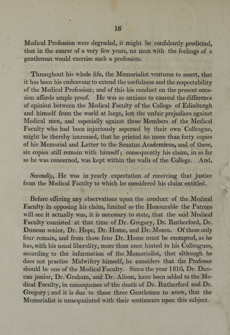 « Medical Profession were degraded, it might be confidently predicted, that in the course of a very few years, no man with the feelings of a gentleman would exercise such a profession. Throughout his whole life, the Memorialist ventures to assert, that it has been his endeavour to extend the usefulness and the respectability of the Medical Profession; and of this his conduct on the present occa¬ sion affords ample proof. He was so anxious to conceal the difference of opinion between the Medical Faculty of the College of Edinburgh and himself from the world at large, lest the unfair prejudices against Medical men, and especially against those Members of the Medical Faculty who had been injuriously aspersed by their own Colleague, might be thereby increased, that he printed no more than forty copies of his Memorial and Letter to the Senatus Academicus, and of these, six copies still remain with himself; consequently his claim, in so far as he was concerned, was kept within the walls of the College. And, Secondly, He was in yearly expectation of receiving that justice from the Medical Faculty to which he considered his claim entitled. Before offering any observations upon the conduct of the Medical Faculty in opposing his claim, limited as the Honourable the Patrons will see it actually was, it is necessary to state, that the said Medical Faculty consisted at that time of Dr. Gregory, Dr. Rutherford, Dr. Duncan senior, Dr. Hope, Dr. Home, and Dr. Monro. Of these only four remain, and from those four Dr. Home must be exempted, as he has, with his usual liberality, more than once hinted to his Colleagues, according to the information of the Memorialist, that although he does not practise Midwifery himself, he considers that the Professor should be one of the Medical Faculty. Since the year 1816, Dr. Dun¬ can junior, Dr. Graham, and Dr. Alison, have been added to the Me¬ dical Faculty, in consequence of the death of Dr. Rutherford and Dr. Gregory; and it is due to those three Gentlemen to avow, that the Memorialist is unacquainted with their sentiments upon this subject.