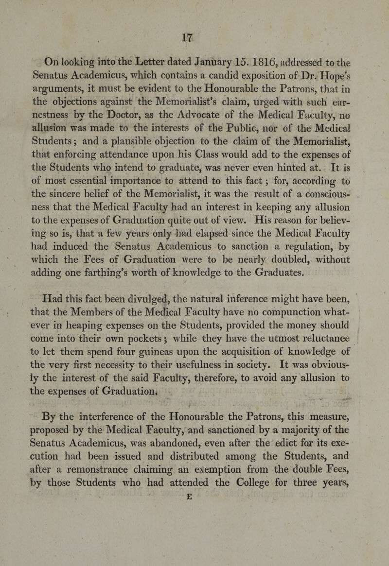 On looking into the Letter dated January 15. 1816, addressed to the Senatus Academicus, which contains a candid exposition of Dr. Hope*s arguments, it must be evident to the Honourable the Patrons, that in the objections against the Memorialist’s claim, urged with such ear¬ nestness by the Doctor, as the Advocate of the Medical Faculty, no allusion was made to the interests of the Public, nor of the Medical Students; and a plausible objection to the claim of the Memorialist, that enforcing attendance upon his Class would add to the expenses of the Students who intend to graduate, was never even hinted at. It is of most essential importance to attend to this fact; for, according to the sincere belief of the Memorialist, it was the result of a conscious¬ ness that the Medical Faculty had an interest in keeping any allusion to the expenses of Graduation quite out of view. His reason for believ¬ ing so is, that a few years only had elapsed since the Medical Faculty had induced the Senatus Academicus to sanction a regulation, by which the Fees of Graduation were to be nearly doubled, without adding one farthing’s worth of knowledge to the Graduates. Had this fact been divulged, the natural inference might have been, that the Members of the Medical Facuity have no compunction what¬ ever in heaping expenses on the Students, provided the money should come into their own pockets; while they have the utmost reluctance to let them spend four guineas upon the acquisition of knowledge of the very first necessity to their usefulness in society. It was obvious¬ ly the interest of the said Faculty, therefore, to avoid any allusion to the expenses of Graduation. By the interference of the Honourable the Patrons, this measure, proposed by the Medical Faculty, and sanctioned by a majority of the Senatus Academicus, was abandoned, even after the edict for its exe¬ cution had been issued and distributed among the Students, and after a remonstrance claiming an exemption from the double Fees, by those Students who had attended the College for three years, E