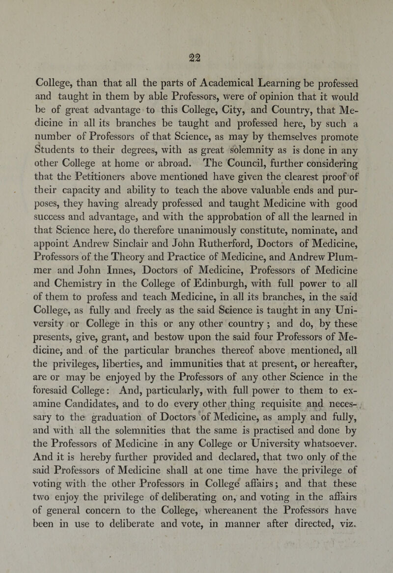 College, than that all the parts of Academical Learning be professed and taught in them by able Professors, were of opinion that it would be of great advantage to this College, City, and Country, that Me¬ dicine in all its branches be taught and professed here, by such a number of Professors of that Science, as may by themselves promote Students to their degrees, with as great solemnity as is done in any other College at home or abroad. The Council, further considering that the Petitioners above mentioned have given the clearest proof of their capacity and ability to teach the above valuable ends and pur¬ poses, they having already professed and taught Medicine with good success and advantage, and with the approbation of all the learned in that Science here, do therefore unanimously constitute, nominate, and appoint Andrew Sinclair and John Rutherford, Doctors of Medicine, Professors of the Theory and Practice of Medicine, and Andrew Plum¬ mer and John Innes, Doctors of Medicine, Professors of Medicine and Chemistry in the College of Edinburgh, with full power to all of them to profess and teach Medicine, in all its branches, in the said College, as fully and freely as the said Science is taught in any Uni¬ versity or College in this or any other country; and do, by these presents, give, grant, and bestow upon the said four Professors of Me¬ dicine, and of the particular branches thereof above mentioned, all the privileges, liberties, and immunities that at present, or hereafter, are or may be enjoyed by the Professors of any other Science in the foresaid College: And, particularly, with full power to them to ex¬ amine Candidates, and to do every other thing requisite and neces¬ sary to the graduation of Doctors of Medicine, as amply and fully, and with all the solemnities that the same is practised and done by the Professors of Medicine in any College or University whatsoever. And it is hereby further provided and declared, that two only of the said Professors of Medicine shall at one time have the privilege of voting with the other Professors in College affairs; and that these two enjoy the privilege of deliberating on, and voting in the affairs of general concern to the College, whereanent the Professors have been in use to deliberate and vote, in manner after directed, viz.