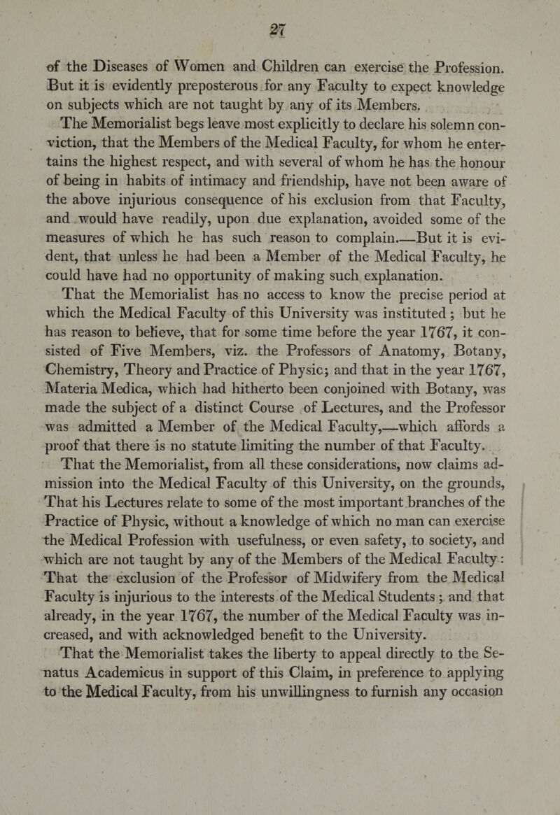 of the Diseases of Women and Children can exercise the Profession. But it is evidently preposterous for any Faculty to expect knowledge on subjects which are not taught by any of its Members. The Memorialist begs leave most explicitly to declare his solemn con¬ viction, that the Members of the Medical Faculty, for whom he enter¬ tains the highest respect, and with several of whom he has the honour of being in habits of intimacy and friendship, have not been aware of the above injurious consequence of his exclusion from that Faculty, and would have readily, upon due explanation, avoided some of the measures of which he has such reason to complain.—But it is evi¬ dent, that unless he had been a Member of the Medical Faculty, he could have had no opportunity of making such explanation. That the Memorialist has no access to know the precise period at which the Medical Faculty of this University was instituted; but he has reason to believe, that for some time before the year 1767, it con¬ sisted of Five Members, viz. the Professors of Anatomy, Botany, Chemistry, Theory and Practice of Physic; and that in the year 1767, Materia Medica, which had hitherto been conjoined with Botany, was made the subject of a distinct Course of Lectures, and the Professor was admitted a Member of the Medical Faculty,—which affords a proof that there is no statute limiting the number of that Faculty. That the Memorialist, from all these considerations, now claims ad¬ mission into the Medical Faculty of this University, on the grounds, That his Lectures relate to some of the most important branches of the Practice of Physic, without a knowledge of which no man can exercise the Medical Profession with usefulness, or even safety, to society, and which are not taught by any of the Members of the Medical Faculty : That the exclusion of the Professor of Midwifery from the Medical Faculty is injurious to the interests of the Medical Students ; and that already, in the year 1767, the number of the Medical Faculty was in¬ creased, and with acknowledged benefit to the University. That the Memorialist takes the liberty to appeal directly to the Se- natus Academicus in support of this Claim, in preference to applying to the Medical Faculty, from his unwillingness to furnish any occasion