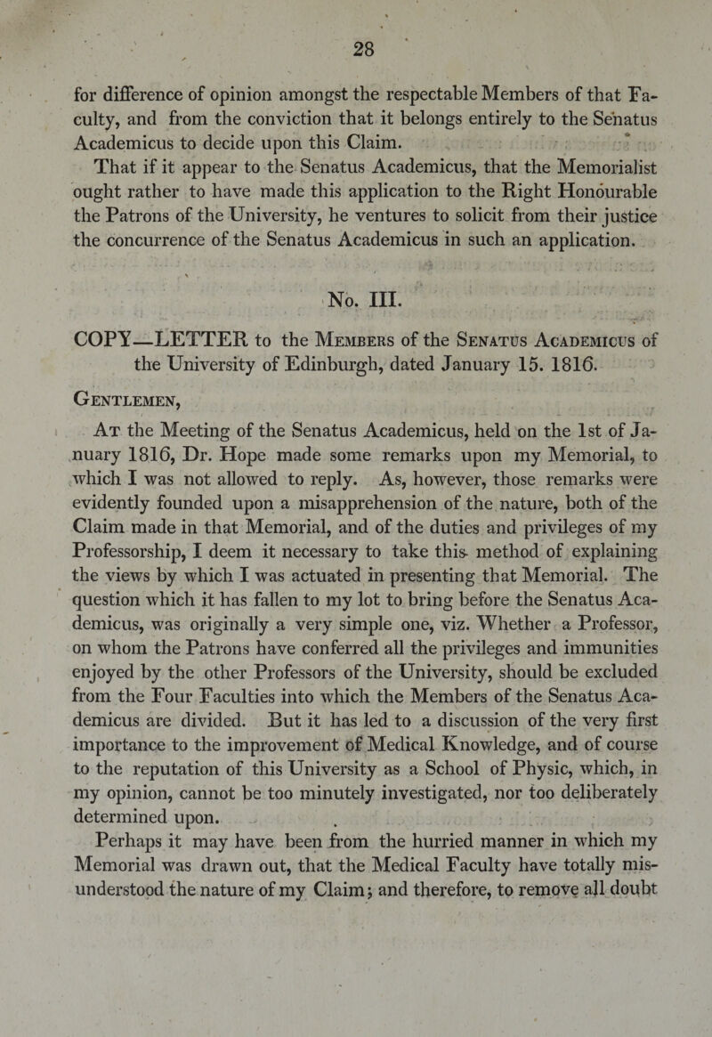 for difference of opinion amongst the respectable Members of that Fa¬ culty, and from the conviction that it belongs entirely to the Senatus Academicus to decide upon this Claim. That if it appear to the Senatus Academicus, that the Memorialist ought rather to have made this application to the Right Honourable the Patrons of the University, he ventures to solicit from their justice the concurrence of the Senatus Academicus in such an application. ; v . v . *. t - „ * . ... X -4- . . , • * ^ iWb &lt; * ' V * * fJ 7 ’ ' v ! 4 *■ *’ , N ' ....... No. III. COPY—LETTER to the Members of the Senatus Academicus of the University of Edinburgh, dated January 15. 1816. Gentlemen, At the Meeting of the Senatus Academicus, held on the 1st of Ja¬ nuary 1816, Dr. Hope made some remarks upon my Memorial, to which I was not allowed to reply. As, however, those remarks were evidently founded upon a misapprehension of the nature, both of the Claim made in that Memorial, and of the duties and privileges of my Professorship, I deem it necessary to take this- method of explaining the views by which I was actuated in presenting that Memorial. The question which it has fallen to my lot to bring before the Senatus Aca¬ demicus, was originally a very simple one, viz. Whether a Professor, on whom the Patrons have conferred all the privileges and immunities enjoyed by the other Professors of the University, should be excluded from the Four Faculties into which the Members of the Senatus Aca¬ demicus are divided. But it has led to a discussion of the very first importance to the improvement of Medical Knowledge, and of course to the reputation of this University as a School of Physic, which, in my opinion, cannot be too minutely investigated, nor too deliberately determined upon. Perhaps it may have been from the hurried manner in which my Memorial was drawn out, that the Medical Faculty have totally mis¬ understood the nature of my Claim; and therefore, to remove ajl doubt