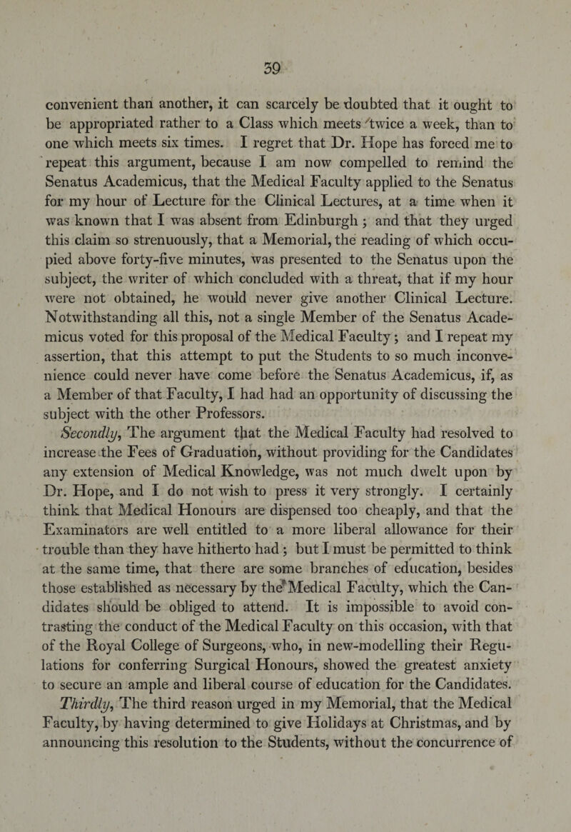 convenient than another, it can scarcely be doubted that it ought to be appropriated rather to a Class which meets 'twice a week, than to one which meets six times. I regret that Dr. Hope has forced me to repeat this argument, because I am now compelled to remind the Senatus Academicus, that the Medical Faculty applied to the Senatus for my hour of Lecture for the Clinical Lectures, at a time when it was known that I was absent from Edinburgh ; and that they urged this claim so strenuously, that a Memorial, the reading of which occu¬ pied above forty-five minutes, was presented to the Senatus upon the subject, the writer of which concluded with a threat, that if my hour were not obtained, he would never give another Clinical Lecture. Notwithstanding all this, not a single Member of the Senatus Acade¬ micus voted for this proposal of the Medical Faculty; and I repeat my assertion, that this attempt to put the Students to so much inconve¬ nience could never have come before the Senatus Academicus, if, as a Member of that Faculty, I had had an opportunity of discussing the subject with the other Professors. Secondly, The argument tfiat the Medical Faculty had resolved to increase the Fees of Graduation, without providing for the Candidates any extension of Medical Knowledge, was not much dwelt upon by Dr. Hope, and I do not wish to press it very strongly. I certainly think that Medical Honours are dispensed too cheaply, and that the Examinators are well entitled to a more liberal allowance for their trouble than they have hitherto had ; but I must be permitted to think at the same time, that there are some branches of education, besides those established as necessary by the'Medical Faculty, which the Can¬ didates should be obliged to attend. It is impossible to avoid con¬ trasting the conduct of the Medical Faculty on this occasion, with that of the Royal College of Surgeons, who, in new-modelling their Regu¬ lations for conferring Surgical Honours, showed the greatest anxiety to secure an ample and liberal course of education for the Candidates. Thirdly, The third reason urged in my Memorial, that the Medical Facuity, by having determined to give Holidays at Christmas, and by announcing this resolution to the Students, without the concurrence of