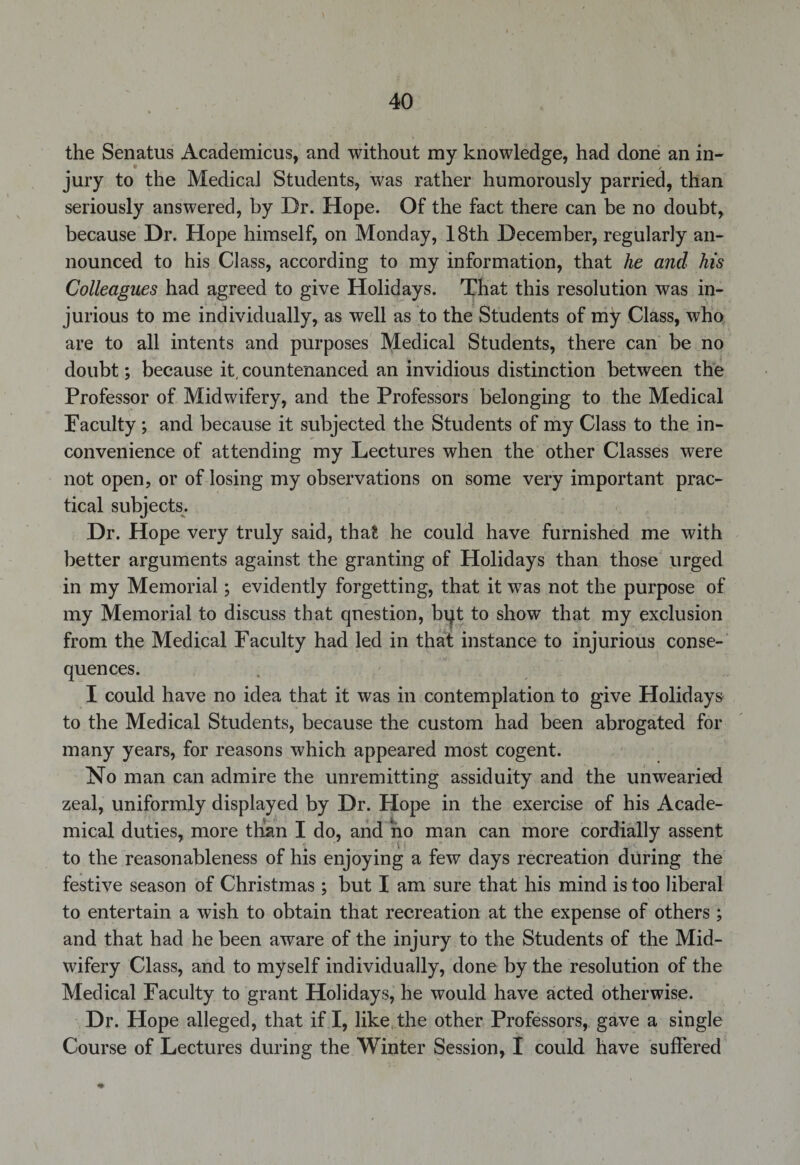 the Senatus Academicus, and without my knowledge, had done an in¬ jury to the Medical Students, was rather humorously parried, than seriously answered, by Dr. Hope. Of the fact there can be no doubt, because Dr. Hope himself, on Monday, 18th December, regularly an¬ nounced to his Class, according to my information, that he and his Colleagues had agreed to give Holidays. That this resolution was in¬ jurious to me individually, as well as to the Students of my Class, who are to all intents and purposes Medical Students, there can be no doubt; because it, countenanced an invidious distinction between the Professor of Midwifery, and the Professors belonging to the Medical Faculty; and because it subjected the Students of my Class to the in¬ convenience of attending my Lectures when the other Classes were not open, or of losing my observations on some very important prac¬ tical subjects. Dr. Hope very truly said, that he could have furnished me with better arguments against the granting of Holidays than those urged in my Memorial; evidently forgetting, that it was not the purpose of my Memorial to discuss that question, bqt to show that my exclusion from the Medical Faculty had led in that instance to injurious conse¬ quences. I could have no idea that it was in contemplation to give Holidays to the Medical Students, because the custom had been abrogated for many years, for reasons which appeared most cogent. No man can admire the unremitting assiduity and the unwearied zeal, uniformly displayed by Dr. Hope in the exercise of his Acade¬ mical duties, more than I do, and no man can more cordially assent to the reasonableness of his enjoying a few days recreation during the festive season of Christmas ; but I am sure that his mind is too liberal to entertain a wish to obtain that recreation at the expense of others; and that had he been aware of the injury to the Students of the Mid¬ wifery Class, and to myself individually, done by the resolution of the Medical Faculty to grant Holidays, he would have acted otherwise. Dr. Hope alleged, that if I, like the other Professors, gave a single Course of Lectures during the Winter Session, I could have suffered