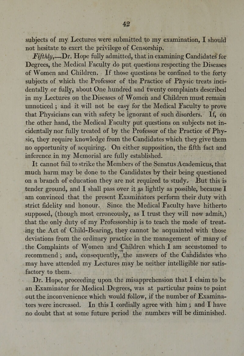 subjects of my Lectures were submitted to my examination, I should not hesitate to exert the privilege of Censorship. Fifthly,—Dr. Hope fully admitted, that in examining Candidates for Degrees, the Medical Faculty do put questions respecting the Diseases of Women and Children. If those questions be confined to the forty subjects of which the Professor of the Practice of Physic treats inci¬ dentally or fully, about One hundred and twenty complaints described in my Lectures on the Diseases of Women and Children must remain unnoticed ; and it will not be easy for the Medical Faculty to prove that Physicians can with safety be ignorant of such disorders. If, on the other hand, the Medical Faculty put questions on subjects not in¬ cidentally nor fully treated of by the Professor of the Practice of Phy¬ sic, they require knowledge from the Candidates which they give them no opportunity of acquiring. On either supposition, the fifth fact and inference in my Memorial are fully established. It cannot fail to strike the Members of the Senatus Academicus, that much harm may be done to the Candidates by their being questioned on a branch of education they are not required to study- But this is tender ground, and I shall pass over it as lightly as possible, because I am convinced that the present Examinators perform their duty with strict fidelity and honour. Since the Medical Faculty have hitherto supposed, (though most erroneously, as I trust they will now admit,) that the only duty of my Professorship is to teach the mode of treat¬ ing the Act of Child-Bearing, they cannot be acquainted with those deviations from the ordinary practice in the management of many of the Complaints of Women and Children which I am accustomed to recommend ; and, consequently, the answers of the Candidates who may have attended my Lectures may be neither intelligible nor satis¬ factory to them. Dr. Hope, proceeding upon the misapprehension that I claim to be an Examinator for Medical Degrees, was at particular pains to point out the inconvenience which would follow, if the number of Examina¬ tors were increased. In this I cordially agree with him ; and I have no doubt that at some future period the numbers will be diminished.