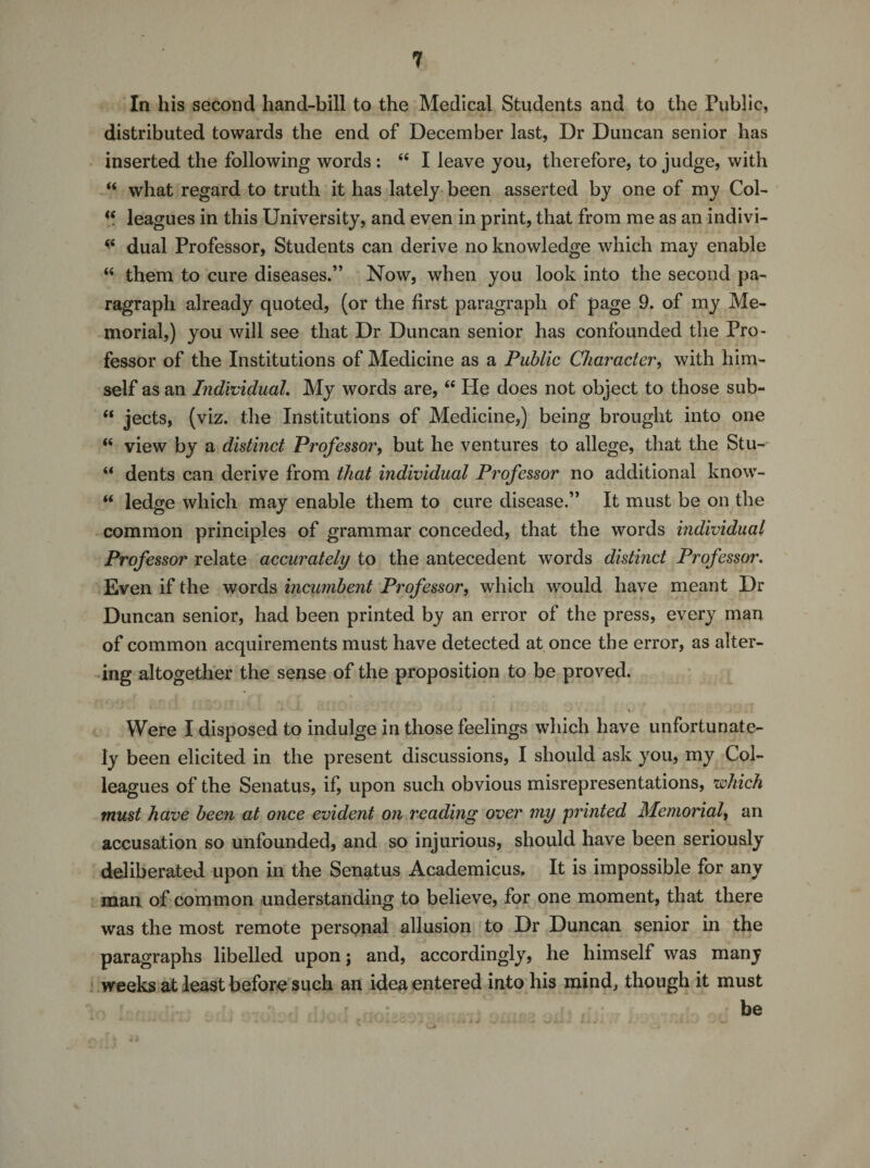 ? In his second hand-bill to the Medical Students and to the Public, distributed towards the end of December last, Dr Duncan senior has inserted the following words : “ I leave you, therefore, to judge, with “ what regard to truth it has lately been asserted by one of my Col- (( leagues in this University, and even in print, that from me as an indivi- * dual Professor, Students can derive no knowledge which may enable “ them to cure diseases.” Now, when you look into the second pa¬ ragraph already quoted, (or the first paragraph of page 9. of my Me¬ morial,) you will see that Dr Duncan senior has confounded the Pro¬ fessor of the Institutions of Medicine as a Public Character, with him¬ self as an Individual. My words are, “ He does not object to those sub- “ jects, (viz. the Institutions of Medicine,) being brought into one “ view by a distinct Professor, but he ventures to allege, that the Stu- “ dents can derive from that individual Professor no additional know- “ ledge which may enable them to cure disease.” It must be on the common principles of grammar conceded, that the words individual Professor relate accurately to the antecedent words distinct Professor. Even if the words incumbent Professor, which would have meant Dr Duncan senior, had been printed by an error of the press, every man of common acquirements must have detected at once the error, as alter¬ ing altogether the sense of the proposition to be proved. * • . . .. j • • • • .4 Were I disposed to indulge in those feelings which have unfortunate¬ ly been elicited in the present discussions, I should ask you, my Col¬ leagues of the Senatus, if, upon such obvious misrepresentations, 'which must have been at once evident on reading over my printed Memorial, an accusation so unfounded, and so injurious, should have been seriously deliberated upon in the Senatus Academicus. It is impossible for any man of common understanding to believe, for one moment, that there was the most remote personal allusion to Dr Duncan senior in the paragraphs libelled upon; and, accordingly, he himself was many weeks at least before such an idea entered into his mind, though it must r , • be