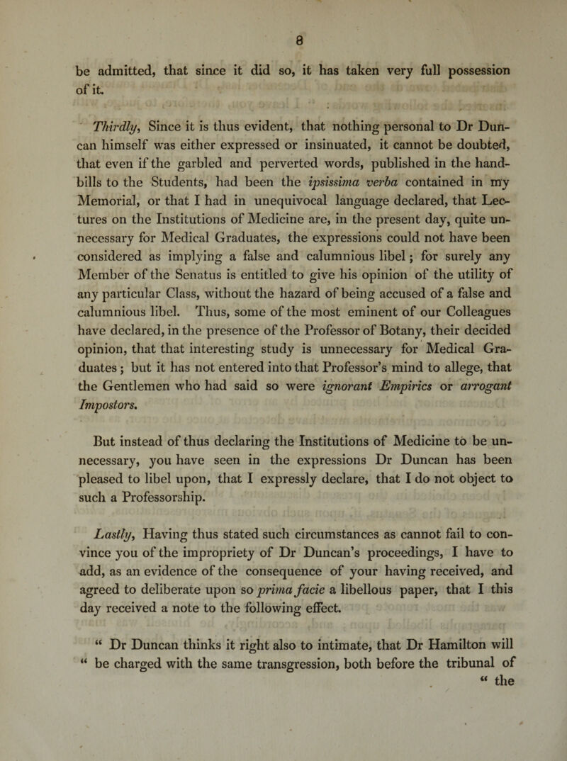 be admitted, that since it did so, it has taken very full possession of it. Thirdly, Since it is thus evident, that nothing personal to Dr Dun¬ can himself was either expressed or insinuated, it cannot be doubted, that even if the garbled and perverted words, published in the hand¬ bills to the Students, had been the ipsissima verba contained in my Memorial, or that I had in unequivocal language declared, that Lec¬ tures on the Institutions of Medicine are, in the present day, quite un¬ necessary for Medical Graduates, the expressions could not have been considered as implying a false and calumnious libel; for surely any Member of the Senatus is entitled to give his opinion of the utility of any particular Class, without the hazard of being accused of a false and calumnious libel. Thus, some of the most eminent of our Colleagues have declared, in the presence of the Professor of Botany, their decided opinion, that that interesting study is unnecessary for Medical Gra¬ duates ; but it has not entered into that Professor’s mind to allege, that the Gentlemen who had said so were ignorant Empirics or arrogant Impostors. But instead of thus declaring the Institutions of Medicine to be un¬ necessary, you have seen in the expressions Dr Duncan has been pleased to libel upon, that I expressly declare, that I do not object to such a Professorship. Lastly, Having thus stated such circumstances as cannot fail to con¬ vince you of the impropriety of Dr Duncan’s proceedings, I have to add, as an evidence of the consequence of your having received, and agreed to deliberate upon so prima facie a libellous paper, that I this day received a note to the following effect. “ Dr Duncan thinks it right also to intimate, that Dr Hamilton will “ be charged with the same transgression, both before the tribunal of “ the