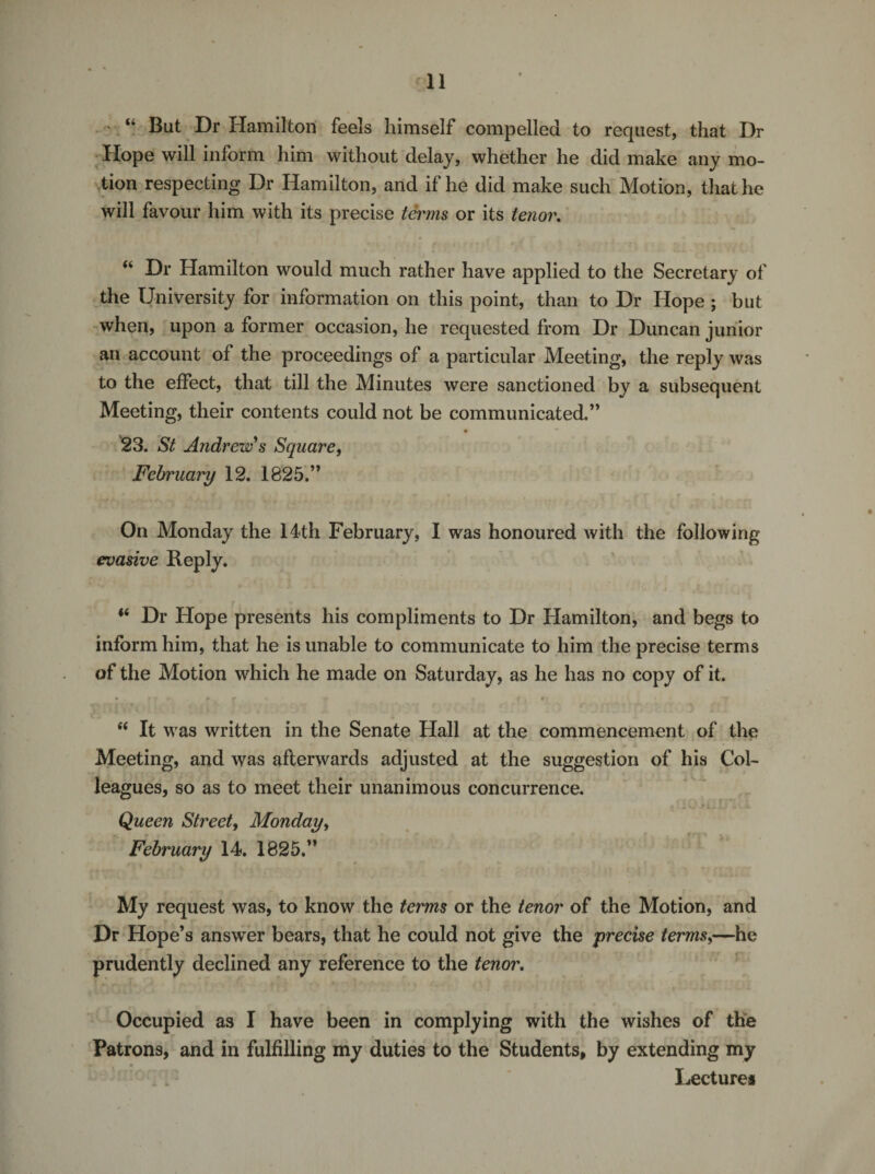 ‘ “ But Dr Hamilton feels himself compelled to request, that Dr Hope will inform him without delay, whether he did make any mo¬ tion respecting Dr Hamilton, and if he did make such Motion, that he will favour him with its precise terms or its tenor. 0 t i • • • ^ ’ f i t “ Dr Hamilton would much rather have applied to the Secretary of the University for information on this point, than to Dr Hope ; but when, upon a former occasion, he requested from Dr Duncan junior an account of the proceedings of a particular Meeting, the reply was to the effect, that till the Minutes were sanctioned by a subsequent Meeting, their contents could not be communicated.” 23. St Andrew's Square, February 12. 1825.” On Monday the 14th February, I was honoured with the following evasive Reply. *( Dr Hope presents his compliments to Dr Hamilton, and begs to inform him, that he is unable to communicate to him the precise terms of the Motion which he made on Saturday, as he has no copy of it. • -' *• r - 4 ^ r , • • ■ # t “ It was written in the Senate Hall at the commencement of the Meeting, and was afterwards adjusted at the suggestion of his Col¬ leagues, so as to meet their unanimous concurrence. Queen Street, Monday, February 14. 1825.” My request was, to know the terms or the tenor of the Motion, and Dr Hope’s answer bears, that he could not give the precise terms,—he prudently declined any reference to the tenor. Occupied as I have been in complying with the wishes of the Patrons, and in fulfilling my duties to the Students, by extending my Lectures