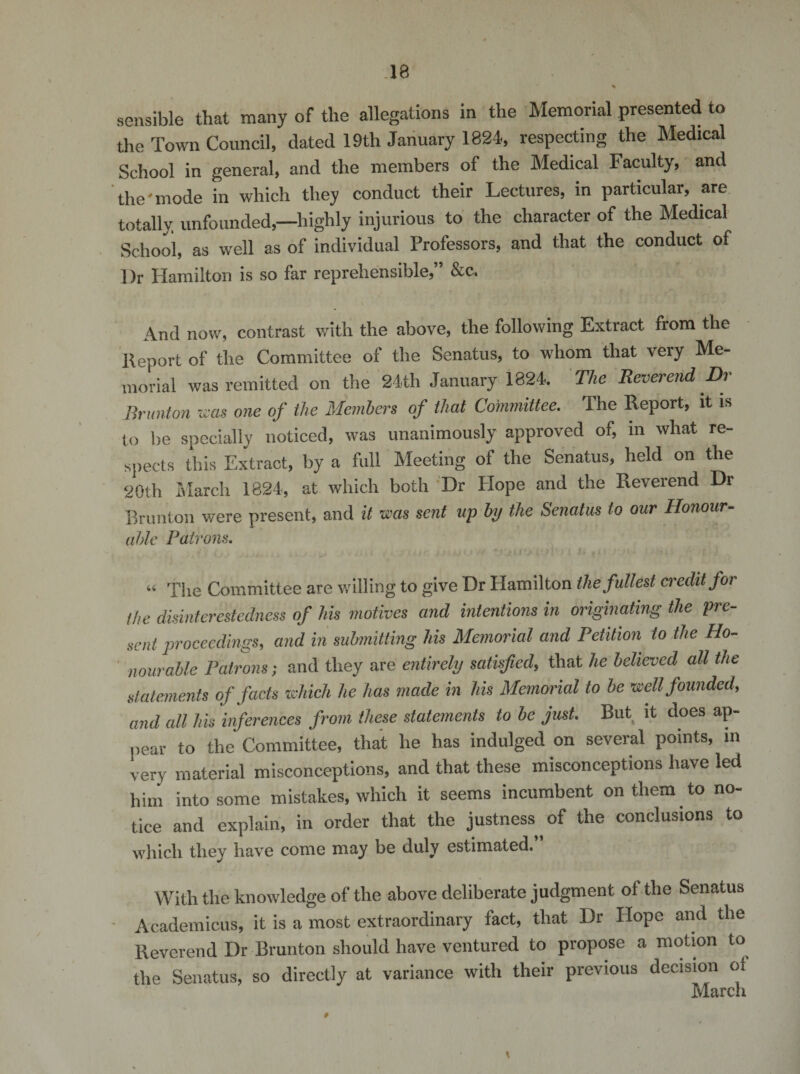 IB sensible that many of the allegations in the Memorial presented to the Town Council, dated 19th January 1824, respecting the Medical School in general, and the members of the Medical Faculty, and the'mode in which they conduct their Lectures, in particular, are totally unfounded,—highly injurious to the character of the Medical School, as well as of individual Professors, and that the conduct of Dr Hamilton is so far reprehensible,” &amp;c. And now, contrast with the above, the following Extract from the Report of the Committee of the Senatus, to whom that very Me¬ morial was remitted on the 24th January 1824. The Reverend Dr Hr unton was one of the Members of that Committee. The Report, it is to lie specially noticed, was unanimously approved of, in what re¬ spects this Extract, by a full Meeting of the Senatus, held on the 20th March 1824, at which both Dr Hope and the Reverend Dr Brunton were present, and it was sent up by the Senatus to our Honour¬ able Patrons. “ The Committee are willing to give Dr Hamilton the fullest credit for the disinterestedness of his motives and intentions in originating the pre¬ sent proceedings, and in submitting his Memorial and Petition to the Ho¬ nourable Patrons; and they are entirely satisfied, that he believed all the statements of facts which he has made in his Memorial to be well founded, and all his inferences from these statements to be just. But it does ap¬ pear to the Committee, that he has indulged on several points, in very material misconceptions, and that these misconceptions have led him into some mistakes, which it seems incumbent on them to no¬ tice and explain, in order that the justness of the conclusions to which they have come may be duly estimated. With the knowledge of the above deliberate judgment oi the Senatus Academicus, it is a most extraordinary fact, that Dr Hope and the Reverend Dr Brunton should have ventured to propose a motion to the Senatus, so directly at variance with their previous decision of March \