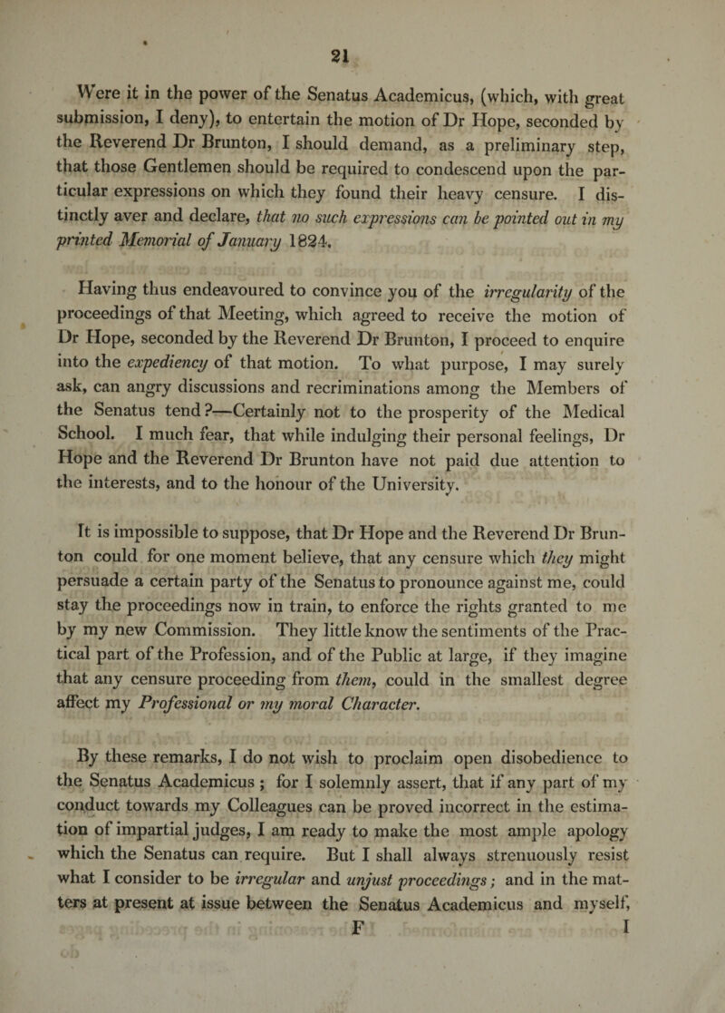 Were it in the power of the Senatus Academicus, (which, with great submission, I deny), to entertain the motion of Dr Hope, seconded by the Reverend Dr Brunton, I should demand, as a preliminary step, that those Gentlemen should be required to condescend upon the par¬ ticular expressions on which they found their heavy censure. I dis¬ tinctly aver and declare, that no such expressions can be pointed out in my printed Memorial of January 1824, Having thus endeavoured to convince you of the irregularity of the proceedings of that Meeting, which agreed to receive the motion of Dr Hope, seconded by the Reverend Dr Brunton, I proceed to enquire into the expediency of that motion. To what purpose, I may surely ask, can angry discussions and recriminations among the Members of the Senatus tend ?—Certainly not to the prosperity of the Medical School. I much fear, that while indulging their personal feelings, Dr Hope and the Reverend Dr Brunton have not paid due attention to the interests, and to the honour of the University. It is impossible to suppose, that Dr Hope and the Reverend Dr Brun¬ ton could for one moment believe, that any censure which they might persuade a certain party of the Senatus to pronounce against me, could stay the proceedings now in train, to enforce the rights granted to me by my new Commission. They little know the sentiments of the Prac¬ tical part of the Profession, and of the Public at large, if they imagine that any censure proceeding from them, could in the smallest degree affect my Professional or my moral Character. By these remarks, I do not wish to proclaim open disobedience to the Senatus Academicus ; for I solemnly assert, that if any part of my conduct towards my Colleagues can be proved incorrect in the estima¬ tion of impartial judges, I am ready to make the most ample apology which the Senatus can require. But I shall always strenuously resist what I consider to be irregular and unjust proceedings; and in the mat¬ ters at present at issue between the Senatus Academicus and myself, F I