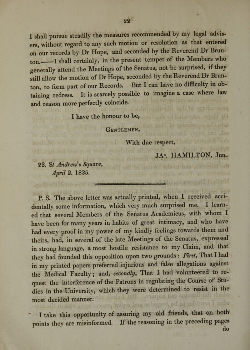 I shall pursue steadily the measures recommended by my legal advis¬ ers, without regard to any such motion or resolution as that entered on our records by Dr Hope, and seconded by the Reverend Hr Brun- ton._I shall certainly, in the present temper of the Members who generally attend the Meetings of the Senatus, not be surprised, if they still allow the motion of Dr Hope, seconded by the Reverend Dr Brun- ton, to form part of our Records. But I can have no difficulty in ob¬ taining redress. It is scarcely possible to imagine a case where law and reason more perfectly coincide. I have the honour to be, Gentlemen, With due respect, JA9. HAMILTON, Jurn. 23. St Andrew’s Square, April 2. 1825. P. S. The above letter was actually printed, when I received acci¬ dentally some information, which very much surprised me. I learn¬ ed that several Members of the Senatus Academicus, with whom I have been for many years in habits of great intimacy, and who have had every proof in my power of my kindly feelings towards them and theirs, had, in several of the late Meetings of the Senatus, expressed in strong language, a most hostile resistance to my Claim, and that they had founded this opposition upon two grounds : First, That I had in my printed papers preferred injurious and false allegations against the Medical Faculty ; and, secondly, That I had volunteered to re¬ quest the interference of the Patrons in regulating the Course of Stu¬ dies in the University, which they were determined to resist in the most decided manner. ' ■ ■ , ri ' \v ' • v . .. .... .'0 • I take this opportunity of assuring my old friends, that on both points they are misinformed. If the reasoning in the preceding pages do