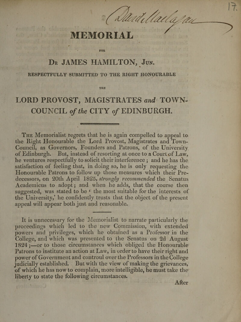 FOR Dr JAMES HAMILTON, Jon. % RESPECTFULLY SUBMITTED TO THE RIGHT HONOURABLE THE LORD PROVOST, MAGISTRATES and TOWN^ COUNCIL of the CITY 0/EDINBURGH. The Memorialist regrets that he is again compelled to appeal to the Right Honourable the Lord Provost, Magistrates and Town- Council, as Governors, Founders and Patrons, of the University of Edinburgh. But, instead of resorting at once to a Court of Law, he ventures respectfully to solicit their interference ; and he has tlie satisfaction of feeling that, in doing so, he is only requesting the Honourable Patrons to follow up those measures which their Pre¬ decessors, on 20th April 1825, strongly recommended the Senatus Academicus to adopt; and when he adds, that the course then suggested, was stated to be ‘ the most suitable for the interests of the University,’ he confidently trusts that the object of the present appeal will appear both just and reasonable. It is unnecessary for the Memorialist to narrate particularly the proceedings which led to the new Commission, with extended powers and privileges, which he obtained as a Professor in the College, and which was presented to the Senatus on 2d August 1824;—or to those circumstances which obliged the Honourable Patrons to institute an action at Law, in order to have their right and power of Government and controul over the Professors in the College judicially established. But with the view of making the grievances, of which he has now to complain, more intelligible, he must take the liberty to state the following circumstances. After