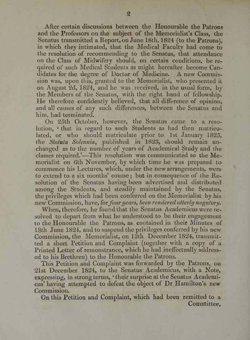 After certain discussions between the Honourable the Patrons and the Professors on the subject of the Memorialist’s Class, the Senatus transmitted a Report, on June 18th, 1824 (to the Patrons), in which they intimated, that the Medical Faculty had come to the resolution of recommending to the Senatus, that attendance on the Class of Midwifery should, on certain conditions, be re¬ quired of such Medical Students as might hereafter become Can¬ didates for the degree of Doctor of Medicine. A new Commis¬ sion was, upon this, granted to the Memorialist, wlio presented it on August 2d, 1824, and he was received, in the usual form, by the Members of the Senatus, with the right hand of fellowship. He therefore confidently believed, that all difference of opinion, and all causes of any such differences, between the Senatus and him, had terminated. On 25th October, however, the Senatus came to a reso¬ lution, ‘ that in regard to such Students as liad then matricu¬ lated, or who should matriculate prior to 1st January 1825, the Statuta Solennia^ published in 1823, should remain un¬ changed as to the number of years of Academical Study and the classes required.’—This resolution was communicated to the Me¬ morialist on 6th November, by which time he was prepared to commence his Lectures, which, under the new arrangements, were to extend to a six months’ course; but in consequence of the Re¬ solution of the Senatus having been advertised and distributed among the Students, and steadily maintained by the Senatus, the privileges which had been conferred on the Memorialist by his new Commission, have, ^ox four years, been rendered utterly nugatory. When, therefore, he found that the Senatus Academicus were re¬ solved to depart from what he understood to be their engagement to the Honourable the Patrons, as contained in their Minutes of 18th June 1824, and to suspend the privileges conferred by his new Commission, the Memorialist, on 13th December 1824, transmit¬ ted a short Petition and Complaint (together with a copy of a Printed Letter of remonstrance, which he had ineffectually address¬ ed to his Brethren) to the Honourable the Patrons. This Petition and Complaint was forwarded by the Patrons, on 21st December 1824, to the Senatus Academicus, with a Note, expressing, in strong terms, ‘their surprise at the Senatus Academi¬ cus’ having attempted to defeat the object of Dr Hamilton’s new Commission. On this Petition and Complaint, which had been remitted to a Comnftittee,