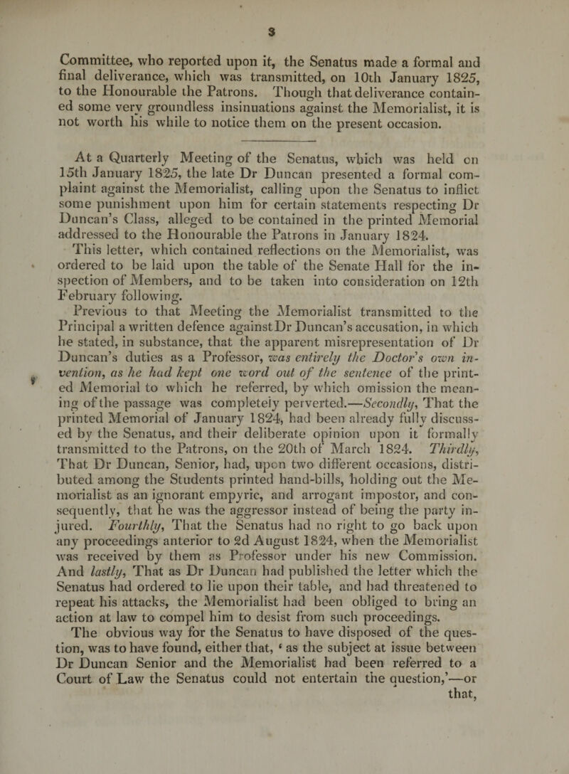 Committee, who reported upon it, the Senatus made a formal and final deliverance, which was transmitted, on 10th January 1825, to the Honourable the Patrons. Though that deliverance contain¬ ed some very groundless insinuations against the Memorialist, it is not worth his while to notice them on the present occasion. At a Quarterly Meeting of the Senatus, which was held cn 15th January 1825, the late Dr Duncan presented a formal com¬ plaint against the Memorialist, calling upon the Senatus to inflict some punishment upon him for certain statements respecting Dr Duncan’s Class, alleged to be contained in the printed Memorial addressed to the Honourable the Patrons in January 1824. This letter, which contained reflections on the Memorialist, was ordered to be laid upon the table of the Senate Hall for the in¬ spection of Members, and to be taken into consideration on 12th P’ebruary following. Previous to that Meeting the Memorialist transmitted to the Principal a written defence againstDr Duncan’s accusation, in which he stated, in substance, that the apparent misrepresentation of Dr Duncan’s duties as a Professor, zms entirely the Doctoy's ohdh in¬ vention, as he had kept one z^ord out of the sentence of the print¬ ed Memorial to which he referred, by which omission the mean¬ ing of the passage was completely perverted.—Secondly, That the printed Memorial of January 1824, had been already fully discuss¬ ed by the Senatus, and their deliberate opinion upon it formally transmitted to the Patrons, on the 20th of March 1824. Thirdly, That Dr Duncan, Senior, had, upon two different occasions, distri¬ buted among the Students printed hand-bills, holding out the Me¬ morialist as an ignorant empyric, and arrogant impostor, and con¬ sequently, that he was the aggressor instead of being the party in¬ jured. Fourthly, That the Senatus had no right to go back upon any proceedings anterior to 2d August 1824, when the Memorialist was received by them as Professor under his new Commission. _ d And lastly. That as Dr Duncan had published the letter which the Senatus had ordered to lie upon their table, and had threatened to repeat his attacks, the Memorialist had been obliged to bring an action at law to compel him to desist from such proceedings. The obvious way for the Senatus to have disposed of the ques¬ tion, was to have found, either that, ‘ as the subject at issue between Dr Duncan Senior and the Memorialist had been referred to a Court of Law the Senatus could not entertain the Question,’—or A that,