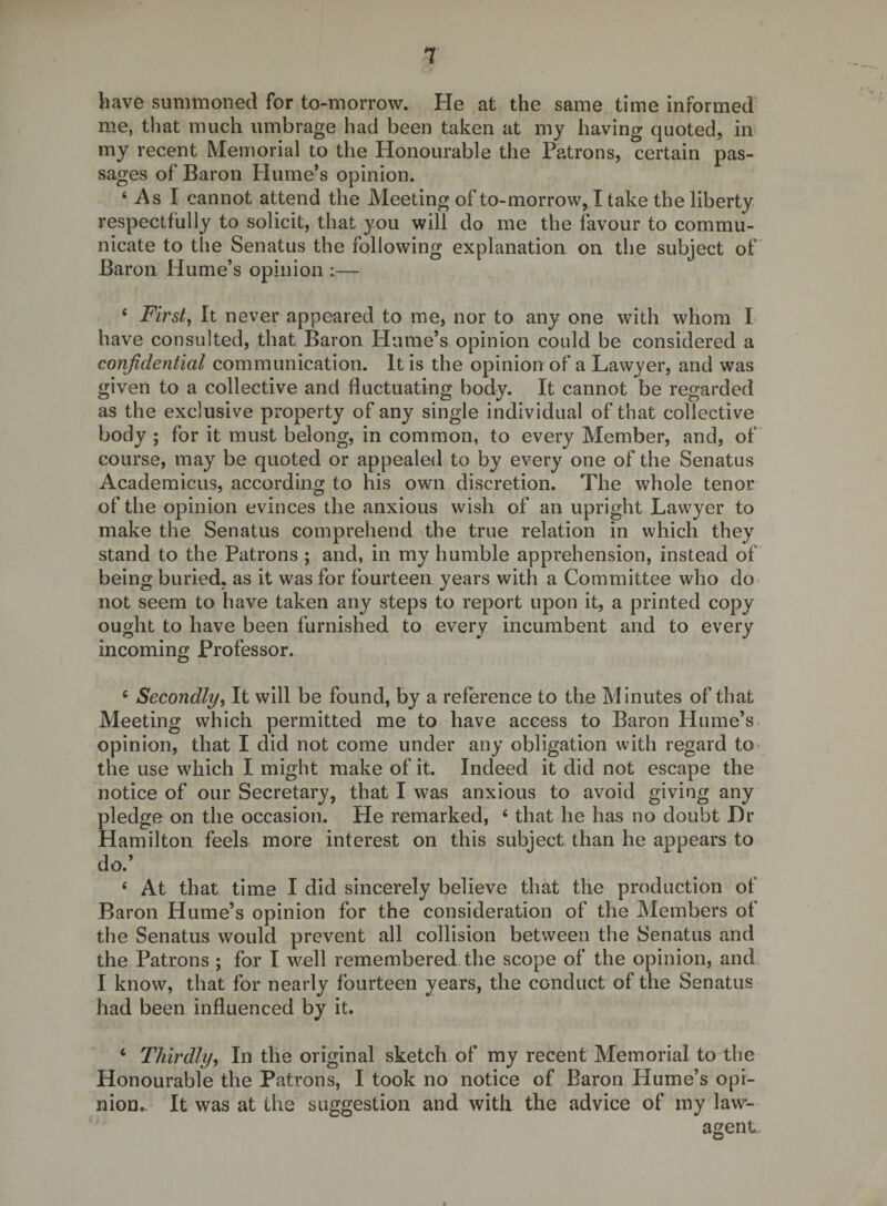 have summoned for to-morrow. He at the same time informed me, that much umbrage had been taken at my having quoted, iir my recent Memorial to the Honourable the Patrons, certain pas¬ sages of Baron Hume’s opinion. ‘ As I cannot attend the Meeting of to-morrow, I take the liberty respectfully to solicit, that you will do me the favour to commu¬ nicate to the Senatus the following explanation on the subject of Baron Hume’s opinion :— ‘ First, It never appeared to me, nor to any one wdth whom I have consulted, that Baron Hume’s opinion could be considered a confidential communication. It is the opinion of a Lawyer, and was given to a collective and fluctuating body. It cannot be regarded as the exclusive property of any single individual of that collective body ; for it must belong, in common, to every Member, and, of course, may be quoted or appealed to by every one of the Senatus Academicus, according to his own discretion. The whole tenor of the opinion evinces the anxious wish of an upright Lawyer to make the Senatus comprehend the true relation in which they stand to the Patrons ; and, in my humble apprehension, instead of being buried, as it was for fourteen years with a Committee who do not seem to have taken any steps to report upon it, a printed copy ought to have been furnished to every incumbent and to every incoming Professor. ‘ Secondly, It will be found, by a reference to the Minutes of that Meeting which permitted me to have access to Baron Hume’s opinion, that I did not come under any obligation with regard to* the use which I might make of it. Indeed it did not escape the notice of our Secretary, that I was anxious to avoid giving any pledge on the occasion. He remarked, ‘ that he has no doubt I)r Hamilton feels more interest on this subject than he appears to do.’ ‘ At that time I did sincerely believe that the production of Baron Hume’s opinion for the consideration of the Members of the Senatus would prevent all collision between the Senatus and the Patrons ; for I well remembered the scope of the opinion, and I know, that for nearly fourteen years, the conduct of the Senatus had been influenced by it. ‘ Thirdly, In the original sketch of my recent Memorial to the Honourable the Patrons, I took no notice of Baron Hume’s opi¬ nion.. It was at the suggestion and with the advice of my law- agent