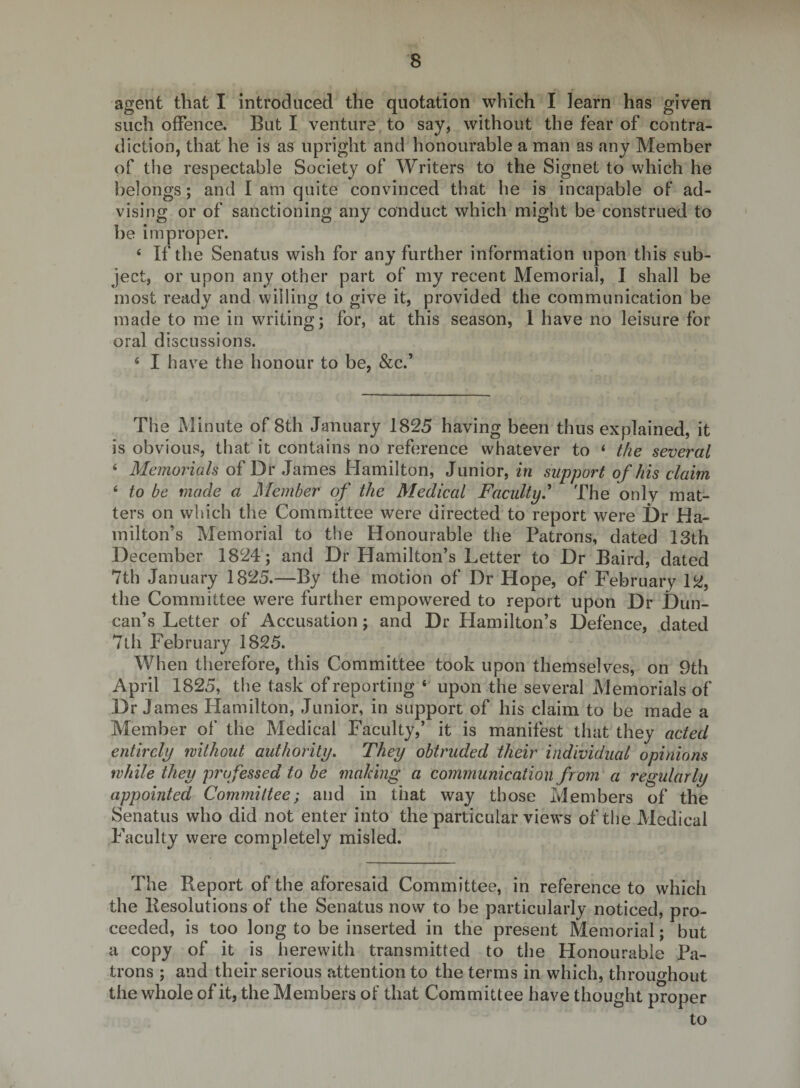 agent that I introduced the quotation which I learn has given such offence. But I venture, to say, without the fear of contra¬ diction, that he is as upright and honourable a man as any Member of the respectable Society of Writers to the Signet to which he belongs; and I am quite convinced that he is incapable of ad¬ vising or of sanctioning any conduct which might be construed to be improper. ‘ If the Senatus wish for any further information upon this sub¬ ject, or upon any other part of my recent Memorial, I shall be most ready and willing to give it, provided the communication be made to me in writing; for, at this season, 1 have no leisure for oral discussions. ‘ I have the honour to be, &amp;c.’ The Minute of 8th January 1825 having been thus explained, it is obvious, that it contains no reference whatever to * the several ‘ Memorials of Dr James Mamilton, Junior, in support of his claim ‘ to be made a Member of the Medical Faculty,'* The only mat¬ ters on which the Committee were directed to report were Dr Ha¬ milton’s Memorial to the Honourable the Patrons, dated 13th December 1824; and Dr Hamilton’s Letter to Dr Baird, dated 7th January 1825.—By the motion of Dr Hope, of February 12, the Committee were further empowered to report upon Dr Dun¬ can’s Letter of Accusation; and Dr Hamilton’s Defence, dated 7th February 1825. When therefore, this Committee took upon themselves, on 9th April 1825, the task of reporting ‘ upon the several Memorials of Dr James Hamilton, Junior, in support of his claim to be made a Member of the Medical Faculty,’ it is manifest that they acted entirely without authority. They obtruded their individual opinions while they professed to be making a communication from a regularly appointed Committee; and in that way those Members of the Senatus who did not enter into the particular views of the Medical Faculty were completely misled. The Report of the aforesaid Committee, in reference to which the llesolutions of the Senatus now to be particularly noticed, pro¬ ceeded, is too long to be inserted in the present Memorial; but a copy of it is herewith transmitted to the Honoura ble Pa¬ trons ; and their serious attention to the terms in which, throughout the whole of it, the Members of that Committee have thought proper to