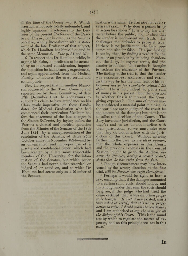 all the time of the Course,’—p. 9. Which assertion is not only totally unfounded, and highly injurious in reference to the Lec¬ tures of the present Professor of the Prac¬ tice of Physic, but is even, as the Senatus perceive, wholly inconsistent with a state¬ ment of the late Professor of that subject, which Dr Hamilton has himself quoted in the same Memorial.— Vide p. 34 and 37. f. In respect that Dr Hamilton, while, in urging his claim, he professes to be actuat¬ ed by no interested consideration, imputes the opposition he had formerly experienced, and again apprehended, from the Medical Faculty, to motives the most sordid and contemptible. Stio, In respect that, in another Memo¬ rial addressed to the Town Council, and reported on by their Committee, of date 17th December 1824, he endeavours to support his claim to have attendance on his Class made imperative on those Candi¬ dates for Medical Graduation who had commenced their curriculum Medicum be¬ fore the enactment of the late changes in the Statuta Sollennia, by laying before the Patrons a vitiated and garbled quotation from the Minutes of the Senatus of the 18th June 1824—by a misrepresentation of the resolution of the Senatus, of dates 25th October and 20th November 1824—and by an unwarranted and improper use of a private and confidential paper, which had been written by a late most respectable member of the University, for the infor¬ mation of the Senatus, but which paper the Senatus had never either recorded, or judged of, or acted on, and to which Dr Hamilton had access only as a Member of the Senatus. EITHER TRIAL, an action for slander ? It racter before the public fication is the same. It was not proved at Why does a person bring is to lay his cha- , and to shew that the slander is inconsistent with truth. He challenges the defender to prove it true. If there is no justification, the Law pre¬ sumes the slander false. If a justification is put in, then, by finding a verdict for the Pursuer on proof, or by its being abandon¬ ed, the Jury, in express terms, find the slander to be false. This action is brought to redeem the character of the Pursuer, The finding at the trial is, that the slander was CALUMNIOUS, MALICIOUS and FALSE. In this way he has the main fruit of his ac¬ tion—he has so far completely obtained his object. Lie is not, indeed, to put a sum of money in his pocket; but the question is, whether this is to prevent the Court giving expenses ? The sum of money may be considered a material point in a case, as the world are apt to judge of the result by the amount of the damage; but that is not to affect the decision of the Court. The Jury have their jurisdiction, and the Court their’s; and as we do not interfere with their jurisdiction, so we must take care that they do not interfere with the juris¬ diction of this Court. Without enteriner , O farther into the case, voe are all of opinioiiy that the whole expenses in this Court, and the previous expenses in the Court of Session, ought to go to the Auditor, be¬ cause the Pursuer^ having a second verdict^ shews that he was right from the first. ‘ Though circumstances may have inter¬ vened by the wrong direction at the first trial, still the Pursuer was right throughout^ ‘ Perhaps it would be right to have a law, enacting that, if the damages amounted to a certain sum, costs should follow, and that though under that sum, the costs should be given, if the judge who had tried the cause certified that it was an action proper to be brought. If such a law existed, and I were ashed to certify that this was a proper action to raise, I shoidd grant the certificate ; and I am authorised to say the same for all the Judges of this Court. This is the sound test by which to regulate the matter of ex¬ penses, and on this principle we act in this case.’ 0 In