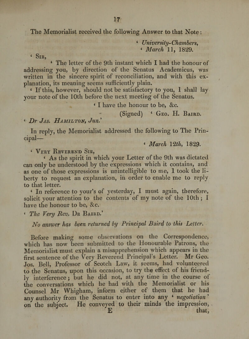 The Memorialist received the following Answer to that Note: ‘ University-Chamhers, ‘ March 11, 18^9. ‘ Sir, ‘ The letter of the 9th instant which I had the honour of addressing you, by direction of the Senatus Academicus, was written in the sincere spirit of reconciliation, and with this ex¬ planation, its meaning seems sufficiently plain. ‘ If this, however, should not be satisfactory to you, 1 shall lay your note of the 10th before the next meeting of the Senatus. ‘ I have the honour to be, &amp;c. (Signed) ‘ Geo. H. Baird. ‘ Dr Jas, Hamilton^ Jun» In reply, the Memorialist addressed the following to The Prin¬ cipal— ‘ March \2thi 1829. ‘ Very Reverend Sir, ‘ As the spirit in which your Letter of the 9th was dictated can only be understood by the expressions which it contains, and as one of those expressions is unintelligible to me, 1 took the li¬ berty to request an explanation, in order to enable me to reply to that letter. ‘ In reference to your’s of yesterday, I must again, therefore, solicit your attention to the contents of my note of the 10th ; I have the honour to be, &amp;c. ‘ The Very Rev, Dr Baird.’ No answer has been returned by Principal Baird to this Letter. Before making some observations on the Correspondence, which has now been submitted to the Honourable Patrons, the Memorialist must explain a misapprehension which appears in the first sentence of the Very Reverend Principal’s Letter. Mr Geo. Jos. Bell, Professor of Scotch Law, it seems, had volunteered to the Senatus, upon this occasion, to try the effect of his friend¬ ly interference; but he did not, at any time in the course of the conversations which he had with the Memorialist or his Counsel Mr Whigham, inform either of them that he had any authority from the Senatus to enter into any ‘ negotiation ’ on the subiect. He conveyed to their minds the impression, E that,