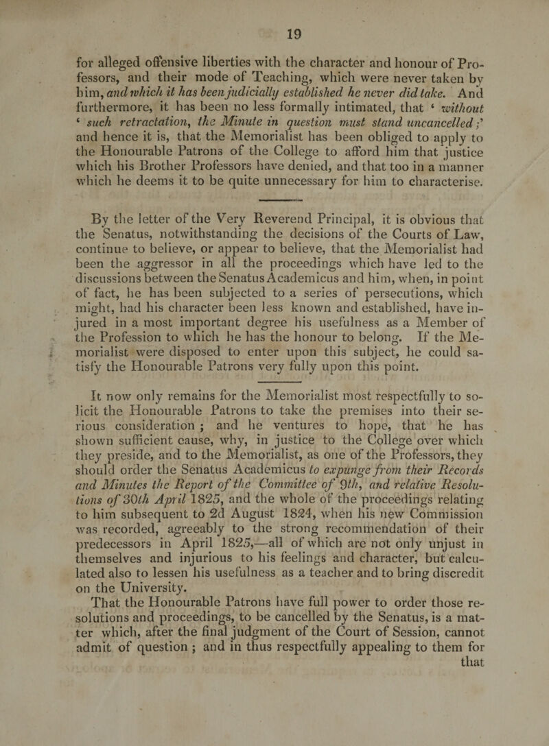 for alleged offensive liberties with the character and honour of Pro¬ fessors, and their mode of Teaching, which were never taken by him, and which it has been judicially established he never did take. And furthermore, it has been no less formally intimated, that ‘ without ‘ such retractation, the Minute in question must stand uncancelled and hence it is, that the Memorialist has been obliged to apply to the Honourable Patrons of the College to afford him that justice which his Brother Professors have denied, and that too in a manner which he deems it to be quite unnecessary for him to characterise. By tlie letter of the Very Reverend Principal, it is obvious that the Senatus, notwithstanding the decisions of the Courts of Law, continue to believe, or appear to believe, that the Memorialist had been the aggressor in all the proceedings which have led to the discussions between the Senatus Academicus and him, when, in point of fact, lie has been subjected to a series of persecutions, which might, had his character been less known and established, have in¬ jured in a most important degree his usefulness as a Member of the Profession to which he has the honour to belong. If the Me¬ morialist were disposed to enter upon this subject, he could sa¬ tisfy the Honourable Patrons very fully upon this point. It now only remains for the Memorialist most respectfully to so¬ licit the Honourable Patrons to take the premises into their se¬ rious consideration ; and he ventures to hope, that he has shown sufficient cause, why, in justice to the College over which they preside, and to the Memorialist, as one of the Professors, they should order the Senatus Academicus to expunge from their Records and Minutes the Report of the Committee of ^th, and relative Resolu¬ tions of SQth April 1825, and the whole of the proceedings relating to him subsequent to 2d August 1824, when his new Commission was recorded, agreeably to the strong recommendation of their predecessors in April 1825,—all of which are not only unjust in themselves and injurious to his feelings and character, but calcu¬ lated also to lessen his usefulness as a teacher and to bring discredit on the University. That the Honourable Patrons have full power to order those re¬ solutions and proceedings, to be cancelled by the Senatus, is a mat¬ ter which, after the final judgment of the Court of Session, cannot admit of question ; and in thus respectfully appealing to them for that