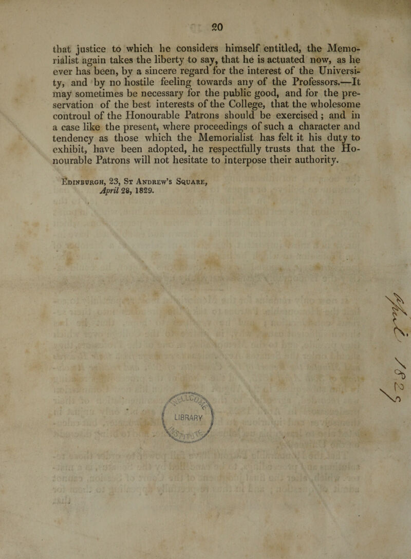 go that justice to which he considers himself entitled, the Memo¬ rialist again takes the liberty to say, that he is actuated now, as he ever has been, by a sincere regard for the interest of the Universi¬ ty, and by no hostile feeling towards any of the Professors.—It may sometimes be necessary for the public good, and for the pre¬ servation of the best interests of the College, that the wholesome controul of the Honourable Patrons should be exercised; and in a case like the present, where proceedings of such a character and tendency as those which the Memorialist has felt it his duty to exhibit, have been adopted, he respectfully trusts that the Ho¬ nourable Patrons will not hesitate to interpose their authority. Edinburgh, 23, St Andrew’s Square, April 28, 1829. I