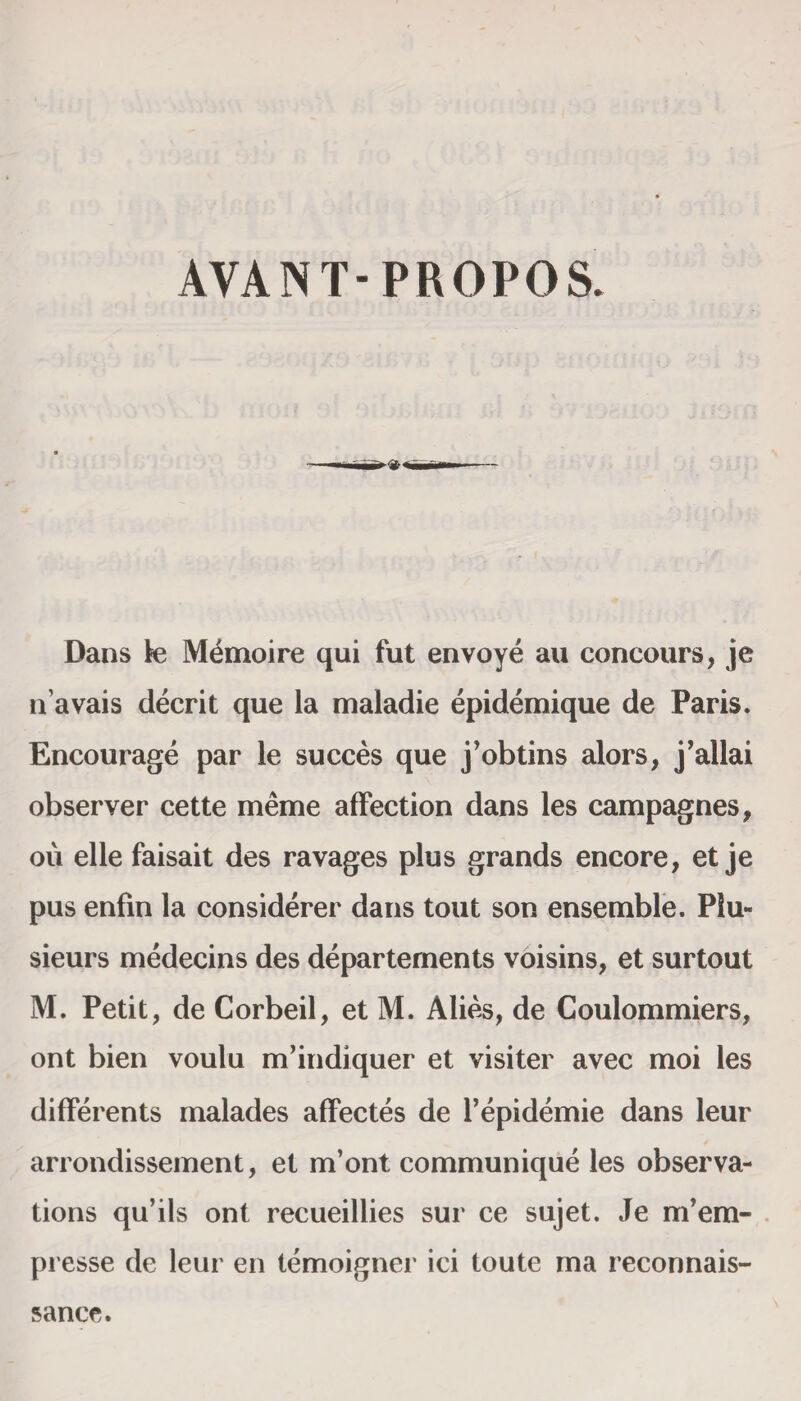 AVANT- PROPOS. Dans fe M^moire qui fut envoye au concours, je n avais decrit que la maladie epidemique de Paris. Encourage par le succes que j’obtins alors, j’allai observer cette meme affection dans les campagnes, ou elle faisait des ravages plus grands encore, et je pus enfin la considerer dans tout son ensemble. Plu- sieurs medecins des departernents voisins, et surtout M. Petit, de Corbeil, et M. Alies, de Coulommiers, ont bien voulu m’indiquer et visiter avec moi les differents malades affectes de l’epidemie dans leur arrondisseinent, et m’ont communique les observa¬ tions qu’ils ont recueillies sur ce sujet. Je m’em- presse de leur en temoigner ici toute ma reconnais¬ sance.