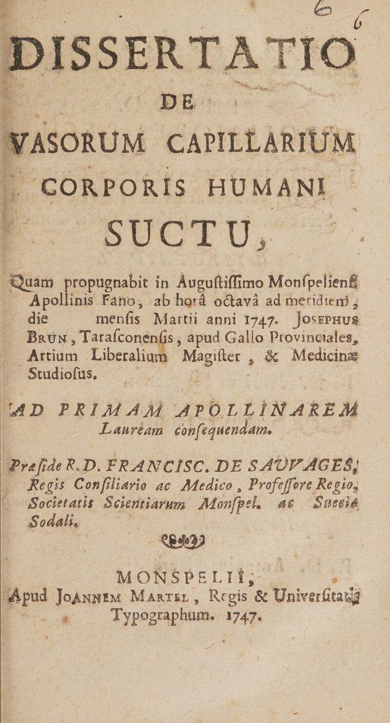 DISSERTATIO E V ' DE VASORUM CAPILLARIUM CORPORIS HUMANS . Jb ■ • SUCTU, '■ V *. » ¥ - . • SJuam propugnabit m Auguftiffimo Monfpelienfi Apollinis Fano, ab ho*4 ocfcava ad meridierr! ^ die menfis Martii anni 1747» Josephu* Brun , Tarafconenfis, apud Gallo Provinciales, Artium Liberalium Magiliec 9 Medicina Studiofus. \AD TRIMAM APOLLiNAREM Lauream confequendam. Trafide R,D. FRANCtSC. DE SAVVAGE&amp;l Regis Conpliarlo ac Medico , Frofejforc Regio% Societatis Scientiarum Monfftl» at 'Sus&amp;iS, Sodali* MONSPELli, v Apud JoAnhhm Martel , Regis 8c Univerfita$|£ Typpgr^phunu 1747.