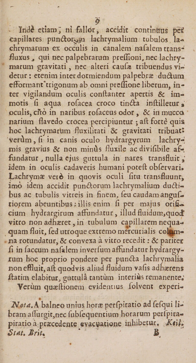 Ind£ edam ni falldr, accidit concinnus pe£ capillares pun^lor^^n laehrymalium tubulos la- chrymarum ex occulis in canalem nafalem trans- fluxus a qui nec palpebrarum preffioni, nec lachry- marum gravitati, nec alteri caufie tribuendus vi¬ detur : etenim inter dormientium palpebra: du&amp;ura eflFormanftrigonum ab omni preffione liberum, in¬ ter vigilandum oculis conftanter apertis Sc im¬ motis fi aqua rofacea croco tin&amp;a inftilletur, oculis, ciro in naribus rofaceus odor, &amp;: in mucca narium flavedo crocea percipiuntur ; afl: forte quis hoc lachrymariim fluxilitati 3c gravitati tribuatS 'verum, fi in canis oculo hydrargyrum lachry-| mis gravius &amp; non miniis fluxile ac divifibile af¬ fundatur , nulla ejus guttula in nares transfluit $ idem in oculis cadaveris humani poteft obfervari. Lachrymo ver6 in quovis oculi fitu transfluunr* imo idem accidit pun&amp;orum laehrymalium dudti- bus ac tubulis vitreis in finem,feucaudamanguf- tiorem abeuntibus; illis enim fi per majus orifi~ cium hydrargirutn affundatur, illud fluidum,quod; vitro non adhoret, in tubulum capillarem nequa¬ quam fluit, fed utroque extremo mercurialis colgpi- na rotundatur, &amp; convexa a vitro recedit: &amp; paritet fi in faecum nafalem inverfum affundatur hydrargy¬ rum hoc proprio pondere per pun&amp;a lachrymalia non effluit, aft quodvis aliud fluidum vafis adhorens Hatim elabitur, guttula tantum interius remanente.1 Verum quoftionem evidentius folvent experi- * Nota, A balneo unius horse perfpiratio ad fefqui li¬ bram alfurgit,nec fubfequentium horarum perfpira- piratio a procedente evacuatione inhibetur, Stat» Br\t% * ” 4