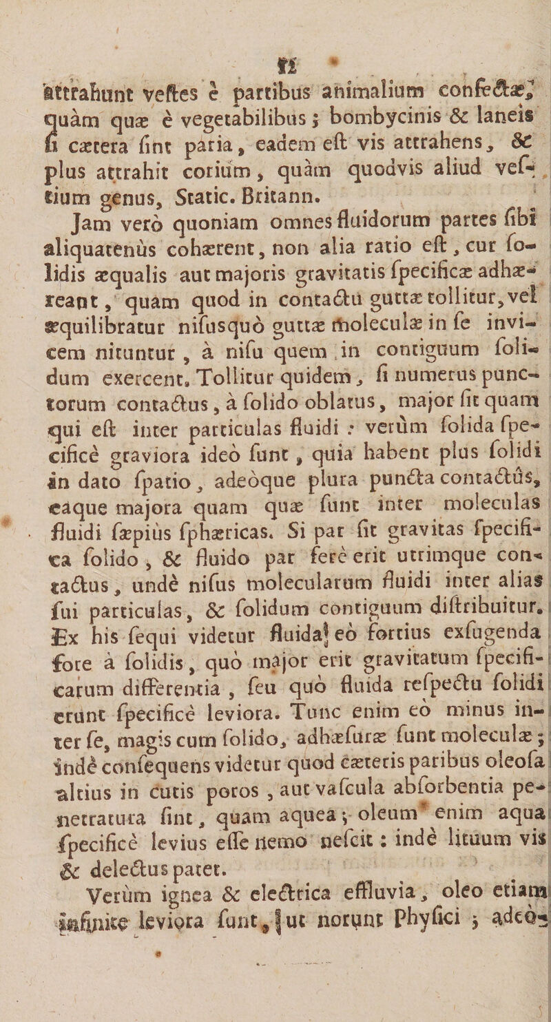 'attrahunt veftes e partibus animalium eonfe^a?; quam quas e vegetabilibus j bombycinis Sc laneis u cicera fint paria, eadem eft vis attrahens, Sc plus attrahit corium, quam quodvis aliud vef-* cium genus, Static. Britann. Jam vero quoniam omnes fluidorum partes fibl aliquatenus cohasrent, non alia ratio eft , cur fo- lidis aequalis aut majoris gravitatis fpecificas adhx- feapt, quam quod in contadfu gutta: tollitur,vel asquilibratur nifusquo guttas moleculas in fe invi¬ cem nituntur , a nifu quem in contiguum foli- dum exercent» Tollitur quidem , fl numerus punc¬ torum conta&amp;us, a folido oblatus, major (it quam qui eft inter particulas fluidi : verum folida fpe'* cifice graviora ideo iunt, quia habent plus folidi in dato fpatio, adeoque plura puntfta conta£lus, caque majora quam quas funt inter moleculas fluidi faspius fphasricas. Si par fit gravitas fpeci(i~ ca folido, &amp; fluido par fere erit utrimque con« ta6fcus, unde nifus molecularum fluidi inter alias fili particulas, Sc folidum contiguum diftrihuitur. Ex his fequi videtur fluida^ eo fortius exfugenda foce a folidis, quo major erit gravitatum fpecifi- carum differentia , feu quo fluida refpe&lt;5tu folidi erunt fpecifice leviora. Tunc enim eo minus in¬ ter fe, magis cum folido, adhasfuras funt moleculx; ind^confequens videtur quod casteris paribus oleofa altius in cutis poros , aut vafcula abiorbentia pe¬ netratura fint, quam aquea v oleum enim aqua fpecifice levius ede liemo nefeit: inde lituum vis St deledus patet. Verum ignea Sc eledrica effluvia, oleo etiam mfmm leviQra funt,9lue norunt phyfici $ adcQ^ L. - ™