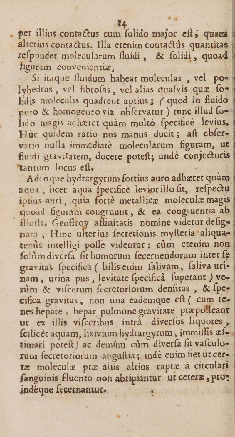 per illius conta&amp;us cum folido major qua® alterius ccnta&amp;us. Illa etenim conra&amp;us quantitas refpondet molecularum fluidi , &amp; (olidi , quoad ; figuram convenientiae. Si itaque fluidum habeat moleculas , vel po« i lyhedras , vel fibrofas, vel alias quafvis qua: fo- • lidis molecnlis quadrent aptius ; ( quod in fluido 1 puro &amp; horno^eneovix obfervatur) tunc illud fo- | lido magis ad haeret quam multo fpecifice levius, i Huc quidem ratio nos manus ducit; afl; cbfer- : vatio nulla immediate molecularum figuram, ut t fluidi gravitatem, docere poteftj unde conjecturis tantum locus cft. A de 6que hydrargyrum fortius auro adhaeret quam ’ aqua , iicet aqua fpecifice levior illo fit, refpeClu ipiius auri, quia fortC metallicae molecuhxmagis quoad figuram congruunt, &amp; ca congruentia ab ii ftr* Geofftoj affinitatis nomine videtur defig- ! na'a ; Hinc ulterius (ecretionis myfteria aliqua- 1 tenus intelligi pofle videntur: cum etenim non foumdiverfa fit humorum fecernendorum inter fe gravitas fpecifica ( bilis enim falivam, faliva uri- i nam , urina pus, levitate fpecifica fupecant) ve»* tum &amp; vifcerum fecretoriorum denfitas , &amp; fpe¬ cifica gravitas, non una eademque efl: ( cum re¬ nes hepate , hepar pulmone gravitate praepolleant tit ex illis vifceribus intra diverfos liquores * fcdicec aquam, lixivium hydrargyrum, jmmiflis aef- timari poteftj ac demum cum diverfa fit vafeulo¬ rum fecretoriorum ar guftia; inde enim fiet ut cer¬ ta: moleculae pras ains altius raptas a circulari fanguinis fluento non abripiantur ut ceterat^pro* indeque fecernantur. *