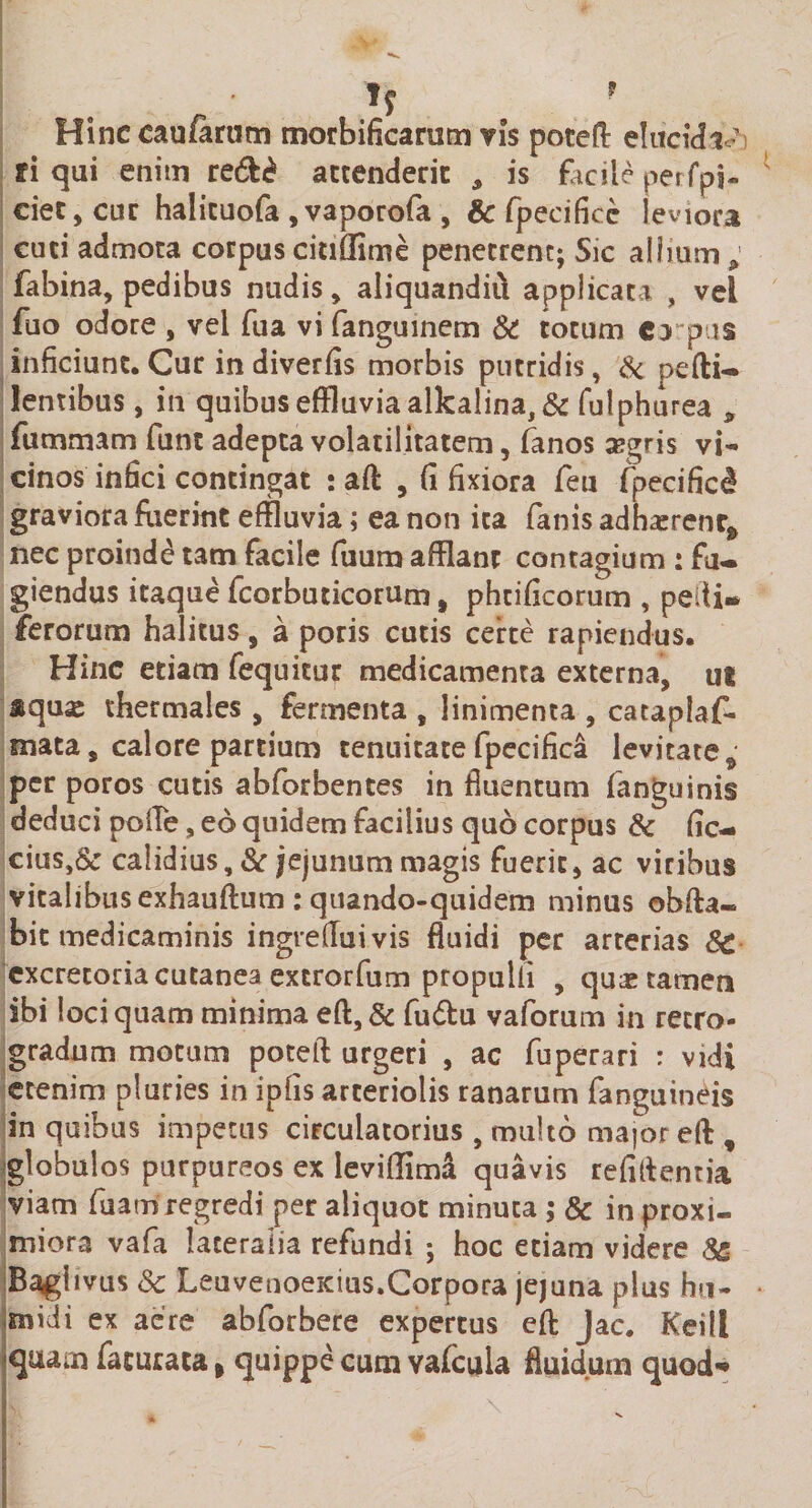 Hinceaufirum morbificaram vis poteft elucida ffi qui enim re&amp;£ accenderit , is facile perfpi- ciet,cur halicuofa , vaporofa , &amp; fpecifice leviora cuci admota corpus citiflime penetrent; Sic allium; fabina, pedibus nudis, aliquandiu applicata , vel fuo odore , vel fua vi fanguinem &amp; totum ca p is inficiunt.Cur in diverfis morbis putridis, &amp; pefti- lentibus, in quibus effluvia alka!ina,&amp; fulphurea , fummam funt adepta volatilitatem, fanos asgris vi¬ cinos infici contingat : aft , (i fixiora feu (pecificd graviora fiierint effluvia; ea non ita fanis adhaerent^ nec proinde tam facile fuum afflant contagium : fu¬ giendus itaque fcorbuticorum, phcificorum , pedi* ferorum halitus, a poris cutis certe rapiendus. Hinc etiam fequitur medicamenta externa, ut squse thermales , fermenta , linimenta , cataplaf- mata, calore partium tenuitate fpecifica levitate ; per poros cutis abforbentes in fluentum fanguinis deduci polle, eo quidem facilius quo corpus &amp; fic- cius,&amp; calidius, &amp; jejunum magis fuerit , ac viribus vitalibus exhauftum : quando-quidem minus obfta- bit medicaminis ingreffuivis fluidi per arterias 8c excretoria cutanea extrorfum propuli! , quas tamen ibi loci quam minima eft,&amp; fudu vaforum in retro¬ gradum motum poteft urgeri , ac fuperari : vidi etenim pluries in ipfis arteriolis ranarum fanguineis in quibus impetus circulatorius , multo major eft , globulos purpureos ex leviflima quavis refiftentia viam fu atri regredi per aliquot minuta; &amp; in proxi¬ miora vafa lateralia refundi ; hoc etiam videre 8&amp; Bagiivus Sc LeuvenoeKius.Corpora jejuna plus h«- jmidi ex aere abforbere expertus eft Jac. Keill quarn facuraca&gt; quippe cum vafcula fluidum quod*