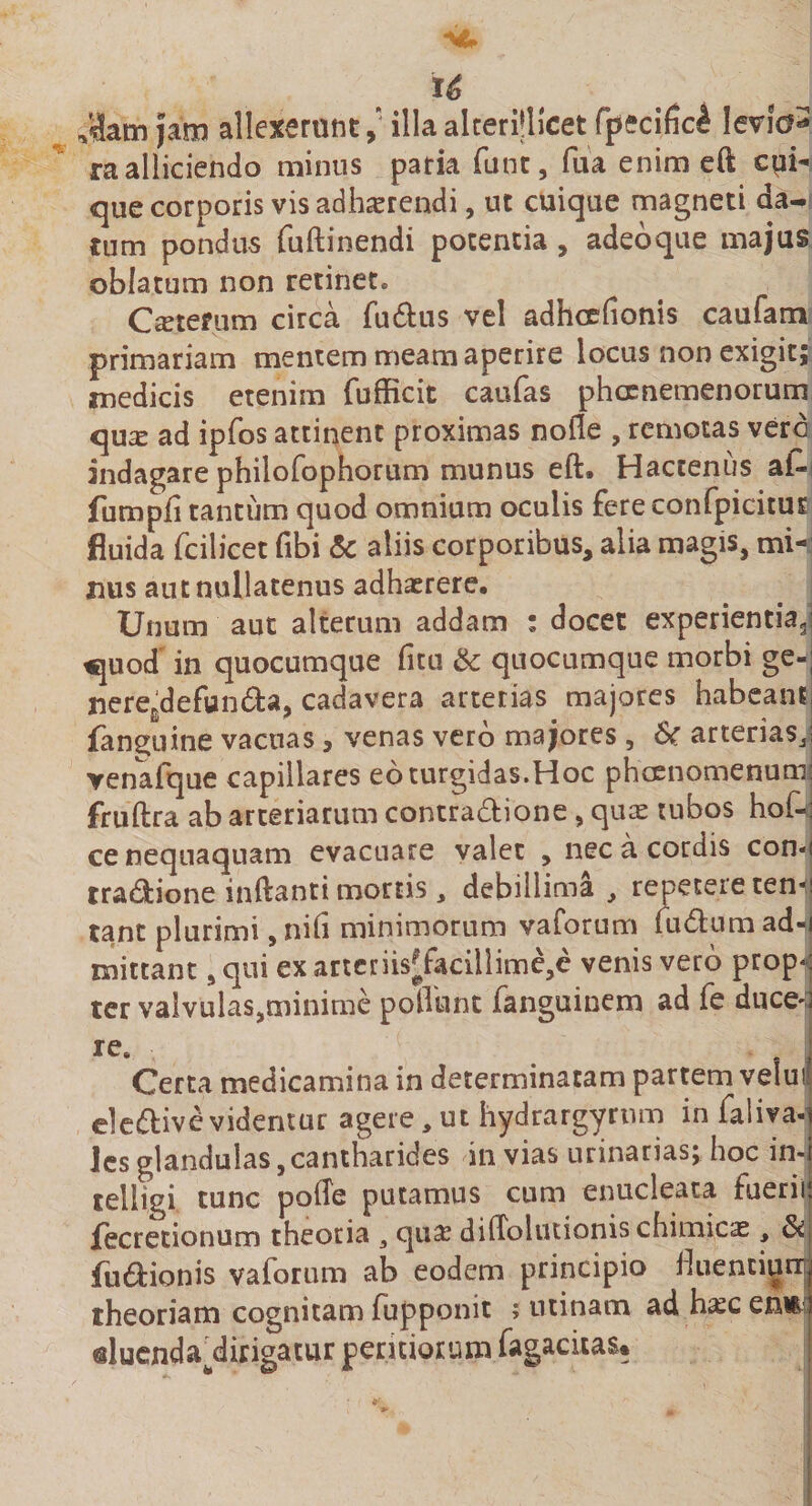 u Jam Jam allexerant,' illaalcerMlcet fpecific^ Ievfe3 ra alliciendo minus paria funt, fua enim eft cui¬ que corporis vis adhaerendi, ut cuique magneti da¬ tum pondus fuftinendi potentia , adeoque majus oblatum non retinet* Ceterum circa fu&amp;us vel adhcefionis caufam primariam mentem meam aperire locus non exigit; medicis etenim fufficit caufas phcenemenorum qua? ad ipfos attinent proximas nofle , remotas vero indagare philofophorum munus eft. Hactenus a£■ fumpfi tantum quod omnium oculis fereconfpicitus fluida fcilicet fibi &lt;5c aliis corporibus, alia magis, mi¬ nus aut nullatenus adhaerere. Unum aut alterum addam ; docet experientia3 tquod in quocumque fitu &amp; quocumque morbi ge- nere£defun&amp;a, cadavera arterias majores habeam fan^uine vacuas, venas vero majores, &amp;r arterias,, venafque capillares eo turgidas.Hoc phcenomenum fruftra ab arteriarum contractione, quae tubos ho£&lt; ce nequaquam evacuare valet , nec a cordis con-&lt; tra&amp;ione inftanti mortis , debillima , repetere ren- tant plurimi, nifi minimorum vaforum (uClum ad^ mittant, qui ex artcnis|Tacillime,e venis vero prop¬ ter valvulas,minime polliint fanguinem ad fe duce'! re* Certa medicamina in determinatam partem velui eleClive videntur agere, ut hydrargyrnm in faliva- ies glandulas, cantharides in vias urinarias; hoc in- telligi tunc pofte putamus cum enucleata fuerii fecretionum theoria 3 qua? diftolutionischimicas, fusionis vaforum ab eodem principio Muenciurr theoriam cognitam fupponit ; urinam ad h^c enE duenda^dixigacur pexiriorum fagacitas*