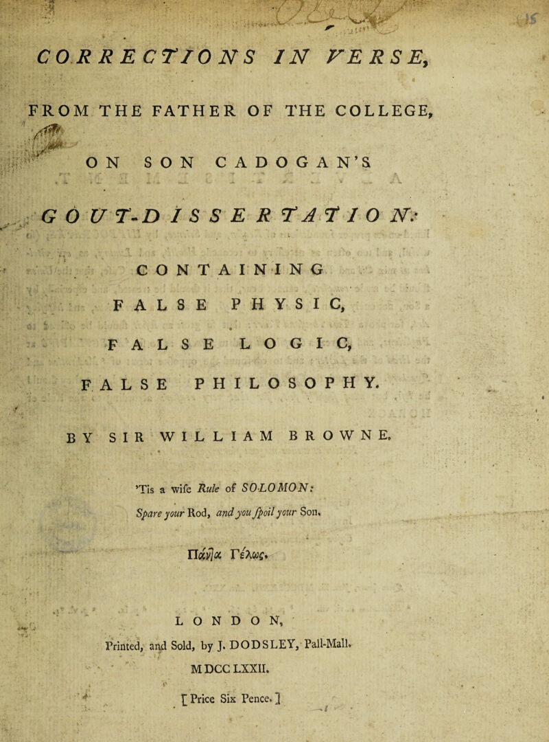 CORRECTIONS IN FERSE, FROM THE FATHER OF THE COLLEGE ON SON CADOGAN’S G 6 U T-D I S S E R TA T I O N: CONTAINING FALSE PHYSIC, FALSE LOGIC, FALSE PHILOSOPHY. BY SIR WILLIAM BROWNE. *Tis a wife Rule of SOLO MON: Spare pur Rod, and you fp oil your Son. ndfflot, rs?M£, LONDON, Printed, aru.1 Sold, by J. DODSLEY, Pall-Mall. M DCC LXXII. ][ Price Six Pence. ]