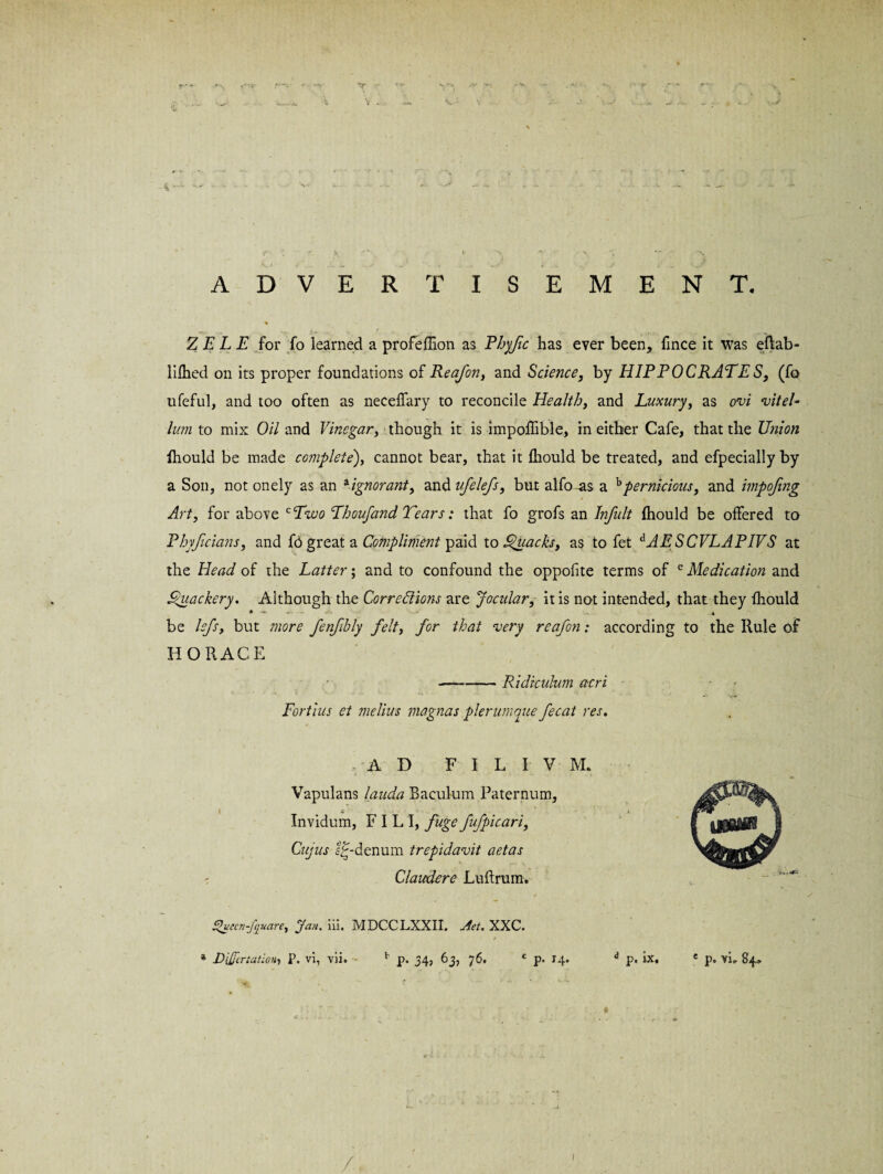 ADVERTISEMENT. Z E L E for fo learned a profeffion as Phyjic has ever been, fince it was eftab- lifhed on its proper foundations of Reafon, and Science, by HIPPOCRATES, (fo ufeful, and too often as neceffary to reconcile Health, and Luxury, as ovi viteL lum to mix Oil and Vinegar, though it is impoffible, in either Cafe, that the Union fhould be made complete), cannot bear, that it fhould be treated, and efpecially by a Son, not onely as an aignorant, and ufclefs, but alfo-as a bpernicious, and impofmg Art, for above cTzoo Thoufand Tears: that fo grofs an Infult fhould be offered to Phyficians, and fo great a Compliment paid to Quacks, as to fet dAESCVLAPIVS at the Head of the Latter; and to confound the oppof te terms of e Medication and Quackery. Although the Corrections are Jocular, it is not intended, that they fhould * ~ * be lefs, but more fenfibly felt, for that very reafon: according to the Rule of HORACE —-Ridiculum acri Fortius et melius magnas plerurnque fecat res. , A D F I L I V M. Vapulans lauda Baculum Paternum, | C # 4 Invidum, F I L I, fuge fufpicari, Cujus l£-denum trepidavit aetas Claudere Luftrum. J%uecn-fquare, Jan. iii. MDCCLXXII. Jet. XXC. * DUfertatioH} P. vi, vii. v p. 34, 63, 76. c p. 14. d p. ix. / /