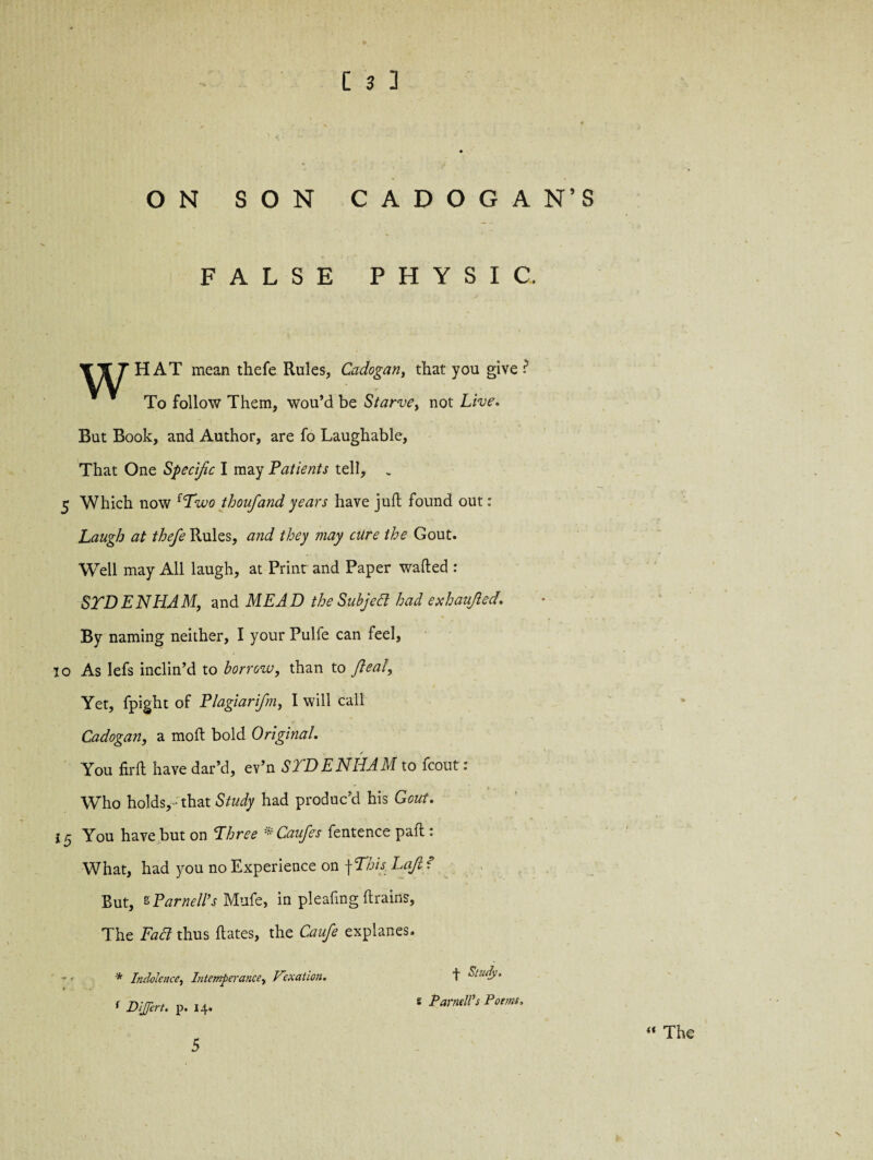 ON SON CADOGA N’S FALSE PHYSIC, Tf THAT mean thefe Rules, Cadogan, that you give ? To follow Them, wou’d be Starve, not Live. But Book, and Author, are fo Laughable, That One Specific I may Patients tell, . 5 Which now (Two thoufand years have juft found out: Laugh at thefe Rules, and they may cure the Gout. Well may All laugh, at Print and Paper wafted : STDENHAM, and MEAD the Subject had exhaufted. By naming neither, I your Pulfe can feel, io As lefs inclin’d to borrow, than to flea!, Yet, fpight of Plagiarifm, I will call Cadogan, a moft bold Original. You firft have dar’d, ev’n STD E NIL AM to fcoutr: Who holds, - that Study had produc’d his Gout. You have but on Three * Caufes fentence paft : What, had you no Experience on f This Laji t Rut, s Parnell’s Mufe, in pleafing {trains. The Fad thus ftates, the Caufe explanes. * Indolence, Intemperance, Fexation. t Suuly, t Dijert. p. 14. * Parnell's Poems, « The